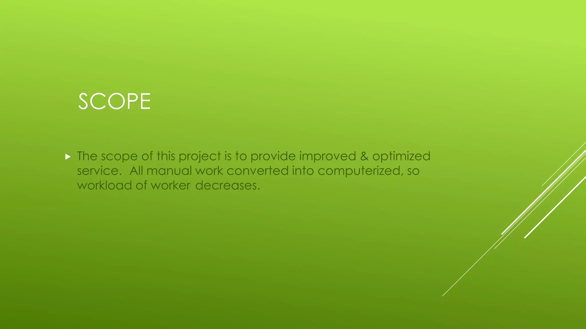 SCOPE
 The scope of this project is to provide improved & optimized
service. All manual work converted into computerized, so
workload of worker decreases.
 