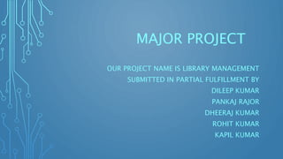 MAJOR PROJECT
OUR PROJECT NAME IS LIBRARY MANAGEMENT
SUBMITTED IN PARTIAL FULFILLMENT BY
DILEEP KUMAR
PANKAJ RAJOR
DHEERAJ KUMAR
ROHIT KUMAR
KAPIL KUMAR
 