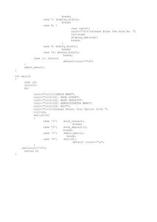break;
case 7: display_allb();
break;
case 8: {
char num[6];
cout<<"nntPlease Enter The book No. ";
cin>>num;
display_spb(num);
break;
}
case 9: modify_book();
break;
case 10: delete_book();
break;
case 11: return;
default:cout<<"a";
}
admin_menu();
}
int main()
{
char ch;
intro();
do{
cout<<"nnntMAIN MENU";
cout<<"nnt01. BOOK ISSUE";
cout<<"nnt02. BOOK DEPOSIT";
cout<<"nnt03. ADMINISTRATOR MENU";
cout<<"nnt04. EXIT";
cout<<"nntPlease Select Your Option (1-4) ";
cin>>ch;
switch(ch)
{
case '1': book_issue();
break;
case '2': book_deposit();
break;
case '3': admin_menu();
break;
case '4': exit(0);
default :cout<<"a";
}
}while(ch!='4');
return 0;
}
 