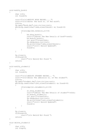void modify_book()
{
char n[6];
int found=0;
cout<<"nntMODIFY BOOK RECORD.... ";
cout<<"nntEnter The book no. of The book";
cin>>n;
fp.open("book.dat",ios::in|ios::out);
while(fp.read((char*)&bk,sizeof(book)) && found==0)
{
if(strcmpi(bk.retbno(),n)==0)
{
bk.show_book();
cout<<"nEnter The New Details of book"<<endl;
bk.modify_book();
int pos=-1*sizeof(bk);
fp.seekp(pos,ios::cur);
fp.write((char*)&bk,sizeof(book));
cout<<"nnt Record Updated";
found=1;
}
}
fp.close();
if(found==0)
cout<<"nn Record Not Found ";
return;
}
void modify_student()
{
char n[6];
int found=0;
cout<<"nntMODIFY STUDENT RECORD... ";
cout<<"nntEnter The admission no. of The student";
cin>>n;
fp.open("student.dat",ios::in|ios::out);
while(fp.read((char*)&st,sizeof(student)) && found==0)
{
if(strcmpi(st.retadmno(),n)==0)
{
st.show_student();
cout<<"nEnter The New Details of student"<<endl;
st.modify_student();
int pos=-1*sizeof(st);
fp.seekp(pos,ios::cur);
fp.write((char*)&st,sizeof(student));
cout<<"nnt Record Updated";
found=1;
}
}
fp.close();
if(found==0)
cout<<"nn Record Not Found ";
return;
}
void delete_student()
{
char n[6];
int flag=0;
 