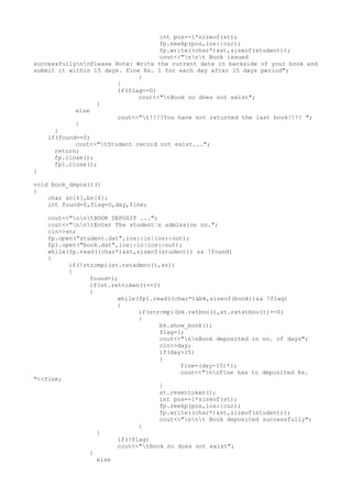 int pos=-1*sizeof(st);
fp.seekp(pos,ios::cur);
fp.write((char*)&st,sizeof(student));
cout<<"nnt Book issued
successfullynnPlease Note: Write the current date in backside of your book and
submit it within 15 days. Fine Rs. 1 for each day after 15 days period";
}
}
if(flag==0)
cout<<"tBook no does not exist";
}
else
cout<<"t!!!!You have not returned the last book!!!! ";
}
}
if(found==0)
cout<<"tStudent record not exist...";
return;
fp.close();
fp1.close();
}
void book_deposit()
{
char sn[6],bn[6];
int found=0,flag=0,day,fine;
cout<<"nntBOOK DEPOSIT ...";
cout<<"nntEnter The student’s admission no.";
cin>>sn;
fp.open("student.dat",ios::in|ios::out);
fp1.open("book.dat",ios::in|ios::out);
while(fp.read((char*)&st,sizeof(student)) && !found)
{
if(!strcmpi(st.retadmno(),sn))
{
found=1;
if(st.rettoken()==1)
{
while(fp1.read((char*)&bk,sizeof(book))&& !flag)
{
if(strcmpi(bk.retbno(),st.retstbno())==0)
{
bk.show_book();
flag=1;
cout<<"nnBook deposited in no. of days";
cin>>day;
if(day>15)
{
fine=(day-15)*1;
cout<<"nnFine has to deposited Rs.
"<<fine;
}
st.resettoken();
int pos=-1*sizeof(st);
fp.seekp(pos,ios::cur);
fp.write((char*)&st,sizeof(student));
cout<<"nnt Book deposited successfully";
}
}
if(!flag)
cout<<"tBook no does not exist";
}
else
 