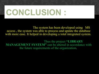 The system has been developed using MS
access , the system was able to process and update the database
with more ease. It helped in developing a total integrated system.
Thus the project “LIBRARY
MANAGEMENT SYSTEM” can be altered in accordance with
the future requirements of the organization.
CONCLUSION :
 