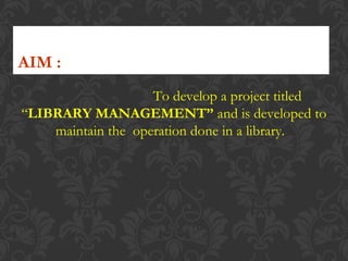 To develop a project titled
“LIBRARY MANAGEMENT” and is developed to
maintain the operation done in a library.
AIM :
 