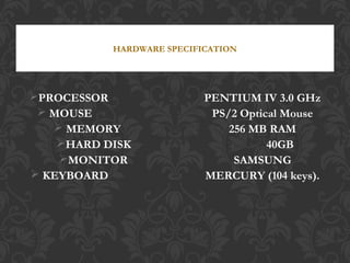PROCESSOR : PENTIUM IV 3.0 GHz
 MOUSE : PS/2 Optical Mouse
 MEMORY : 256 MB RAM
HARD DISK : 40GB
MONITOR : SAMSUNG
 KEYBOARD : MERCURY (104 keys).
HARDWARE SPECIFICATION
 