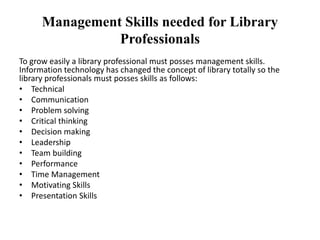Management Skills needed for Library
Professionals
To grow easily a library professional must posses management skills.
Information technology has changed the concept of library totally so the
library professionals must posses skills as follows:
• Technical
• Communication
• Problem solving
• Critical thinking
• Decision making
• Leadership
• Team building
• Performance
• Time Management
• Motivating Skills
• Presentation Skills
 