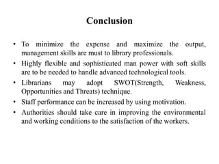 Conclusion
• To minimize the expense and maximize the output,
management skills are must to library professionals.
• Highly flexible and sophisticated man power with soft skills
are to be needed to handle advanced technological tools.
• Librarians may adopt SWOT(Strength, Weakness,
Opportunities and Threats) technique.
• Staff performance can be increased by using motivation.
• Authorities should take care in improving the environmental
and working conditions to the satisfaction of the workers.
 