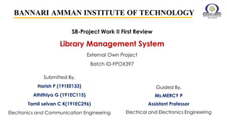 S8-Project Work II First Review
Library Management System
External Own Project
Batch ID-FPOX397
BANNARI AMMAN INSTITUTE OF TECHNOLOGY
Guided By,
Ms.MERCY P
Assistant Professor
Electrical and Electronics Engineering
Submitted By,
Harish P (191EE133)
Athithiya G (191EC115)
Tamil selvan C K(191EC296)
Electronics and Communication Engineering
 