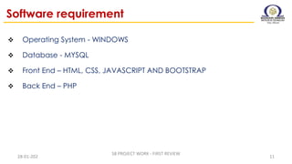Software requirement
 Operating System - WINDOWS
 Database - MYSQL
 Front End – HTML, CSS, JAVASCRIPT AND BOOTSTRAP
 Back End – PHP
28-01-202
S8 PROJECT WORK - FIRST REVIEW
11
 