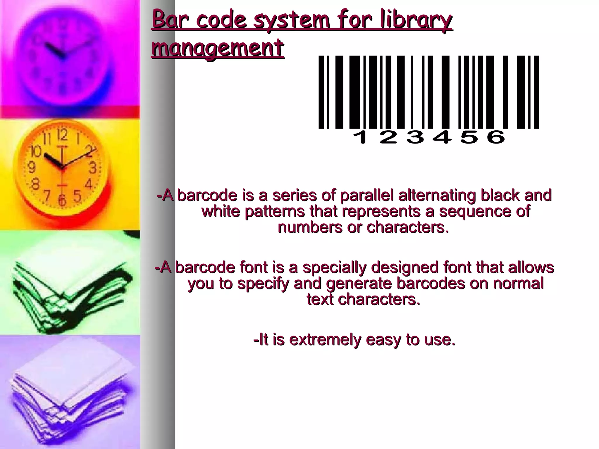 Bar code system for library
management




-A barcode is a series of parallel alternating black and
      white patterns that represents a sequence of
                 numbers or characters.

-A barcode font is a specially designed font that allows
    you to specify and generate barcodes on normal
                     text characters.

             -It is extremely easy to use.
 