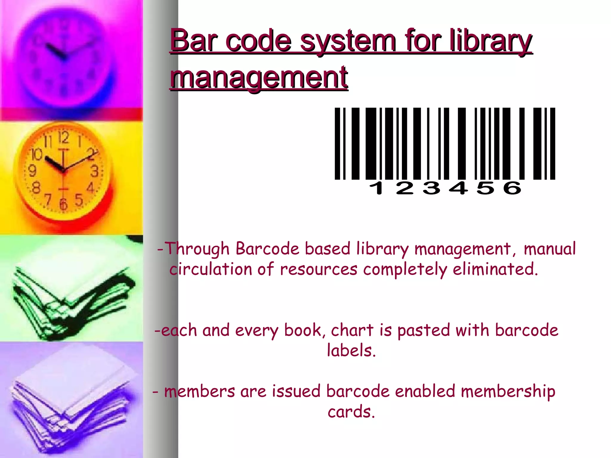Bar code system for library
  management




-Through Barcode based library management, manual
 circulation of resources completely eliminated.


-each and every book, chart is pasted with barcode
                     labels.

- members are issued barcode enabled membership
                     cards.
 