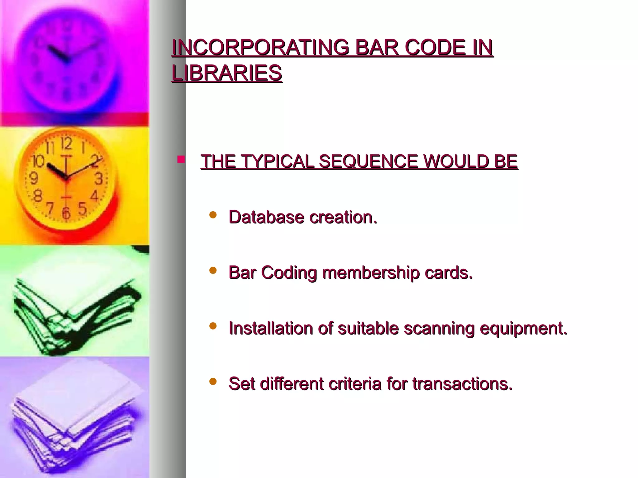 INCORPORATING BAR CODE IN
LIBRARIES


   THE TYPICAL SEQUENCE WOULD BE

       Database creation.

       Bar Coding membership cards.

       Installation of suitable scanning equipment.

       Set different criteria for transactions.
 