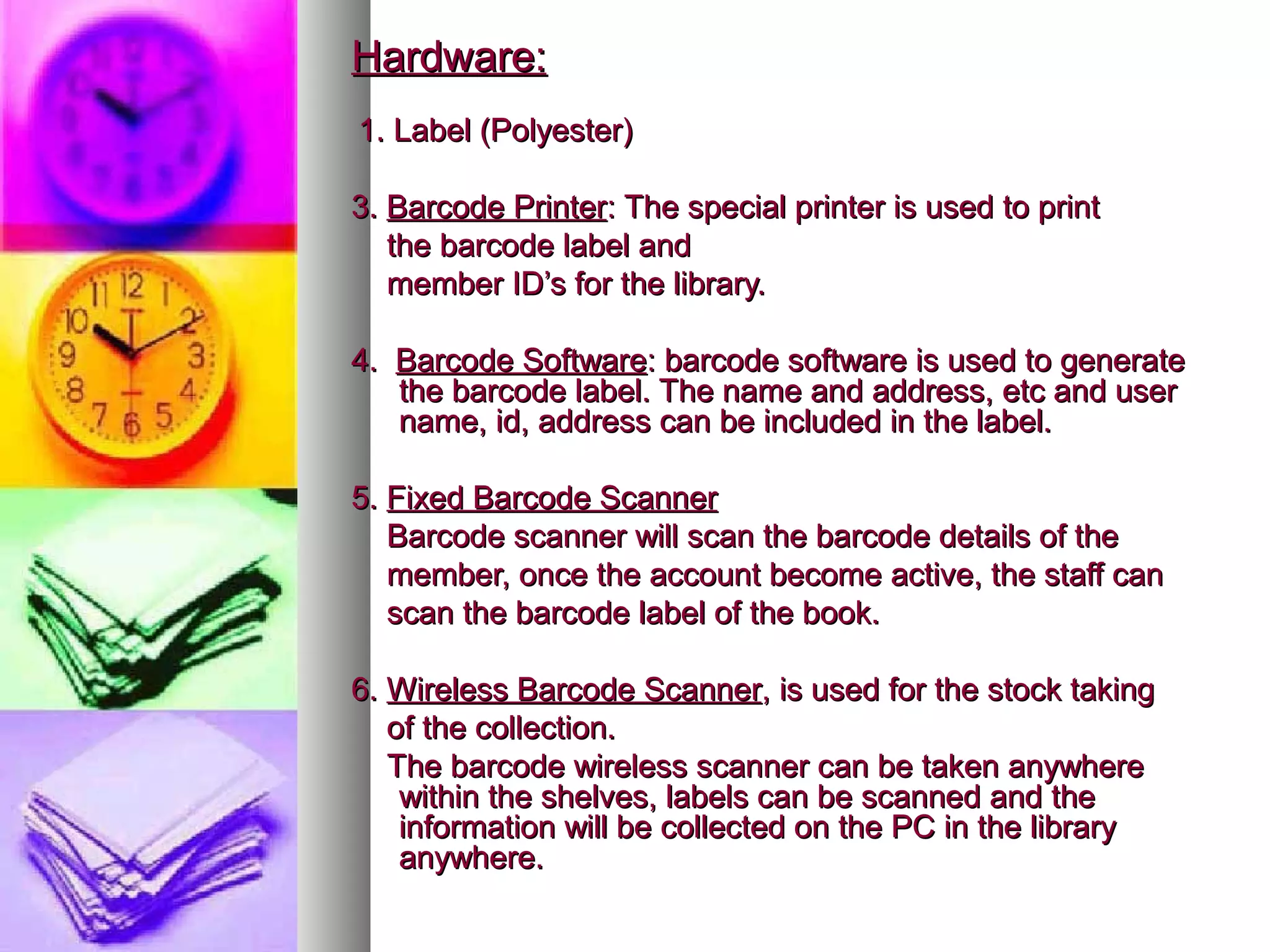 Hardware:
1. Label (Polyester)

3. Barcode Printer: The special printer is used to print
   the barcode label and
   member ID’s for the library.

4. Barcode Software: barcode software is used to generate
   the barcode label. The name and address, etc and user
   name, id, address can be included in the label.

5. Fixed Barcode Scanner
   Barcode scanner will scan the barcode details of the
   member, once the account become active, the staff can
   scan the barcode label of the book.

6. Wireless Barcode Scanner, is used for the stock taking
   of the collection.
   The barcode wireless scanner can be taken anywhere
    within the shelves, labels can be scanned and the
    information will be collected on the PC in the library
    anywhere.
 