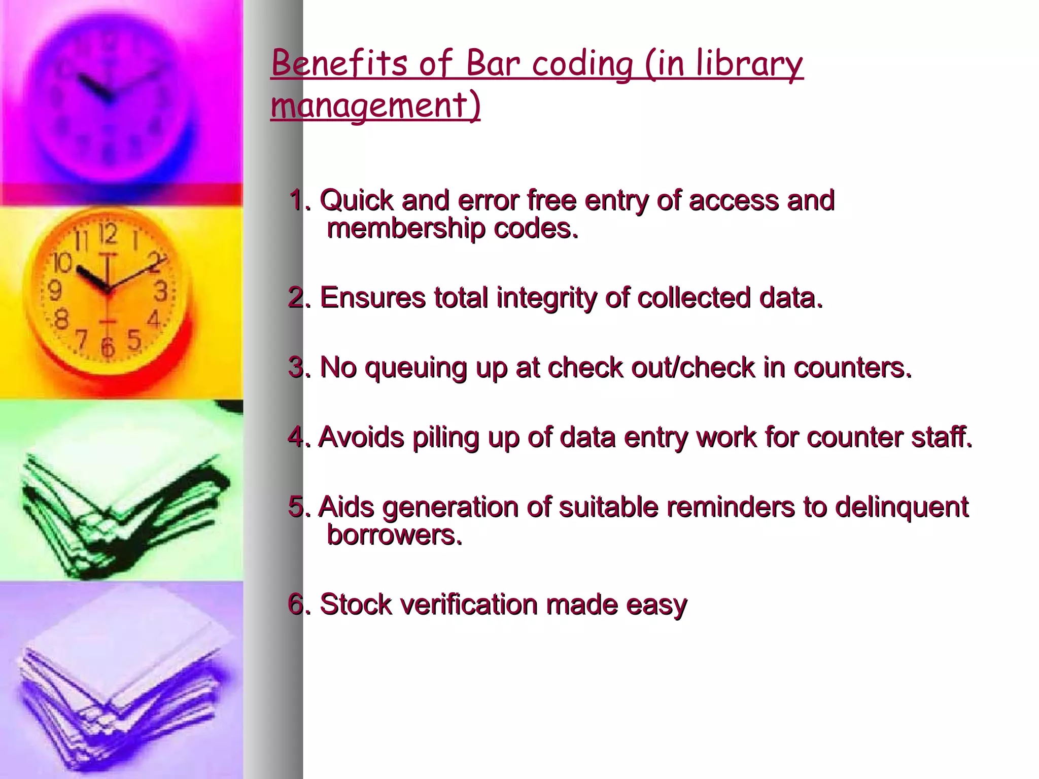 Benefits of Bar coding (in library
management)

 1. Quick and error free entry of access and
    membership codes.

 2. Ensures total integrity of collected data.

 3. No queuing up at check out/check in counters.

 4. Avoids piling up of data entry work for counter staff.

 5. Aids generation of suitable reminders to delinquent
    borrowers.

 6. Stock verification made easy
 