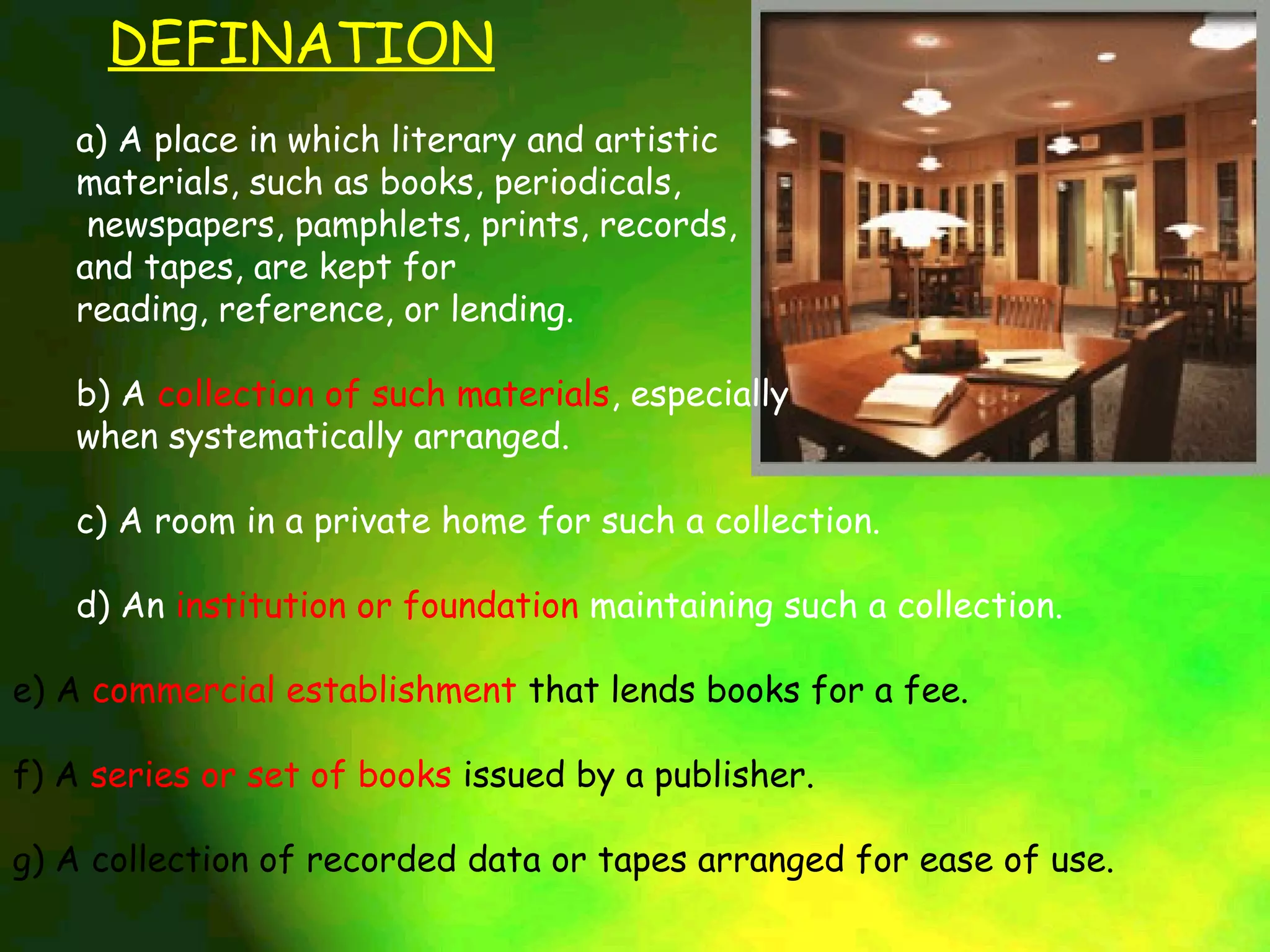 DEFINATION
   a) A place in which literary and artistic
   materials, such as books, periodicals,
    newspapers, pamphlets, prints, records,
   and tapes, are kept for
   reading, reference, or lending.

   b) A collection of such materials, especially
   when systematically arranged.

   c) A room in a private home for such a collection.

   d) An institution or foundation maintaining such a collection.

e) A commercial establishment that lends books for a fee.

f) A series or set of books issued by a publisher.

g) A collection of recorded data or tapes arranged for ease of use.
 