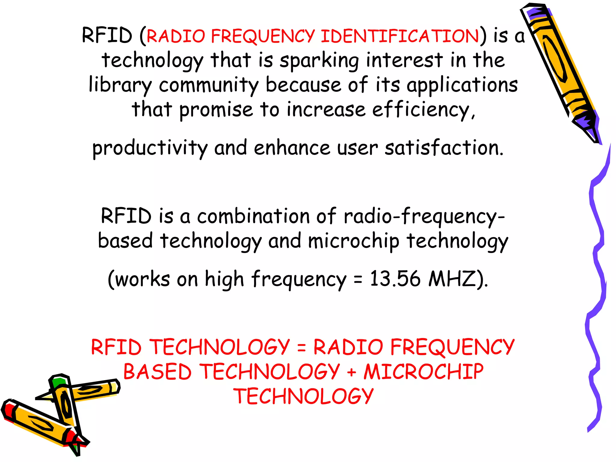 RFID (RADIO FREQUENCY IDENTIFICATION) is a
  technology that is sparking interest in the
library community because of its applications
     that promise to increase efficiency,
 productivity and enhance user satisfaction.


 RFID is a combination of radio-frequency-
 based technology and microchip technology
  (works on high frequency = 13.56 MHZ).


RFID TECHNOLOGY = RADIO FREQUENCY
   BASED TECHNOLOGY + MICROCHIP
            TECHNOLOGY
 