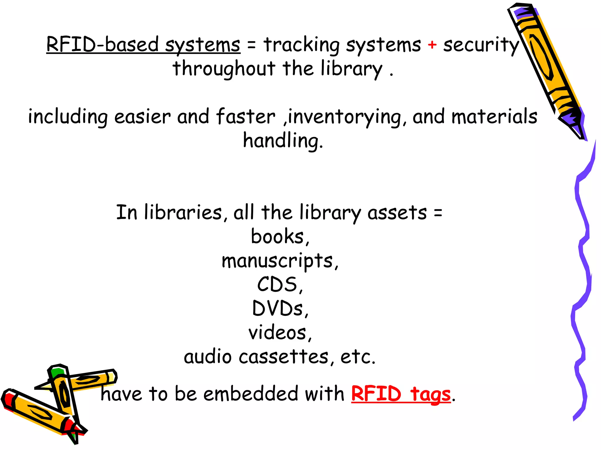 RFID-based systems = tracking systems + security
              throughout the library .

including easier and faster ,inventorying, and materials
                        handling.


         In libraries, all the library assets =
                         books,
                     manuscripts,
                          CDS,
                         DVDs,
                         videos,
                 audio cassettes, etc.
       have to be embedded with RFID tags.
 