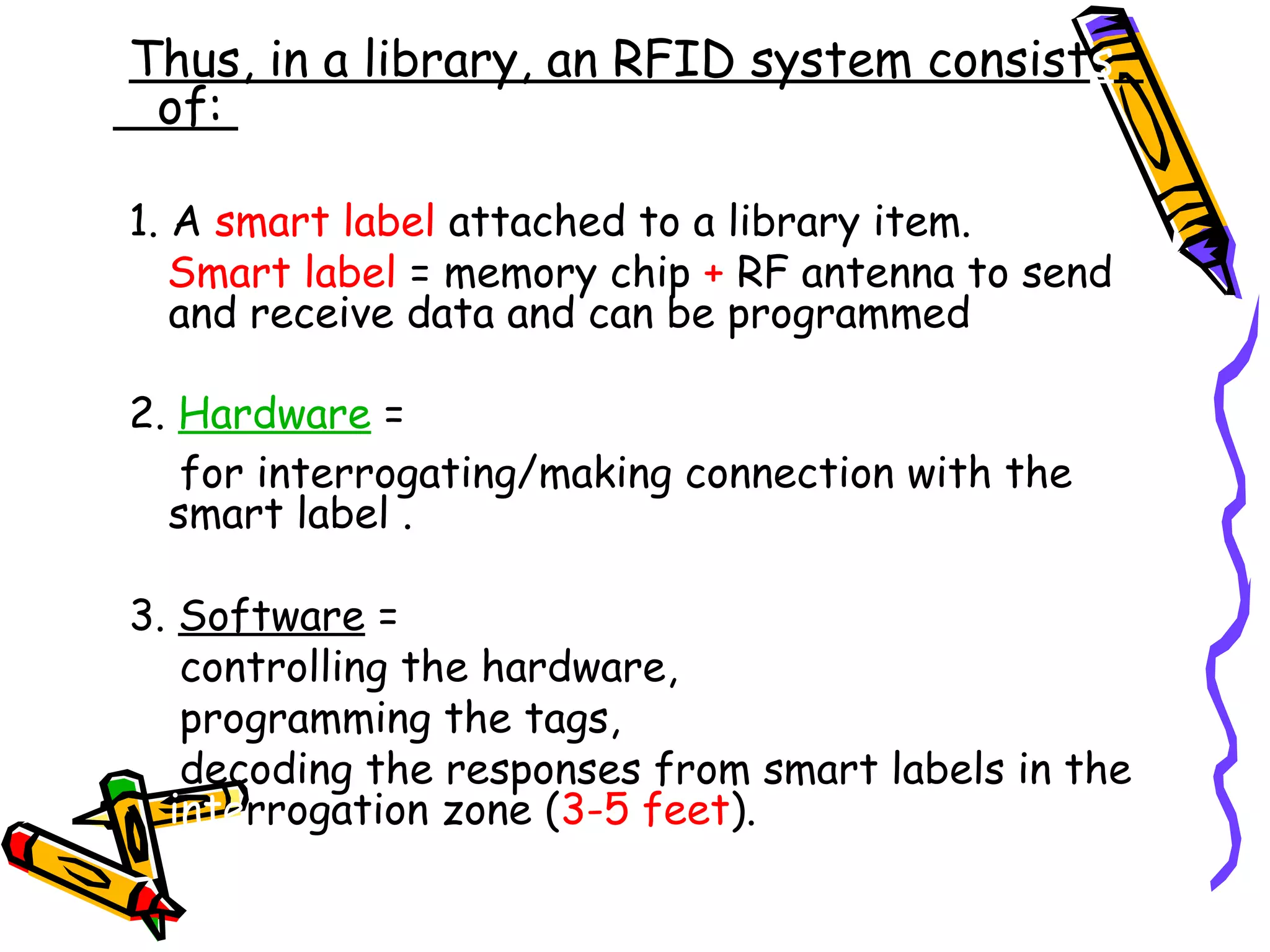 Thus, in a library, an RFID system consists
 of:

1. A smart label attached to a library item.
   Smart label = memory chip + RF antenna to send
   and receive data and can be programmed

2. Hardware =
   for interrogating/making connection with the
  smart label .

3. Software =
   controlling the hardware,
   programming the tags,
   decoding the responses from smart labels in the
  interrogation zone (3-5 feet).
 
