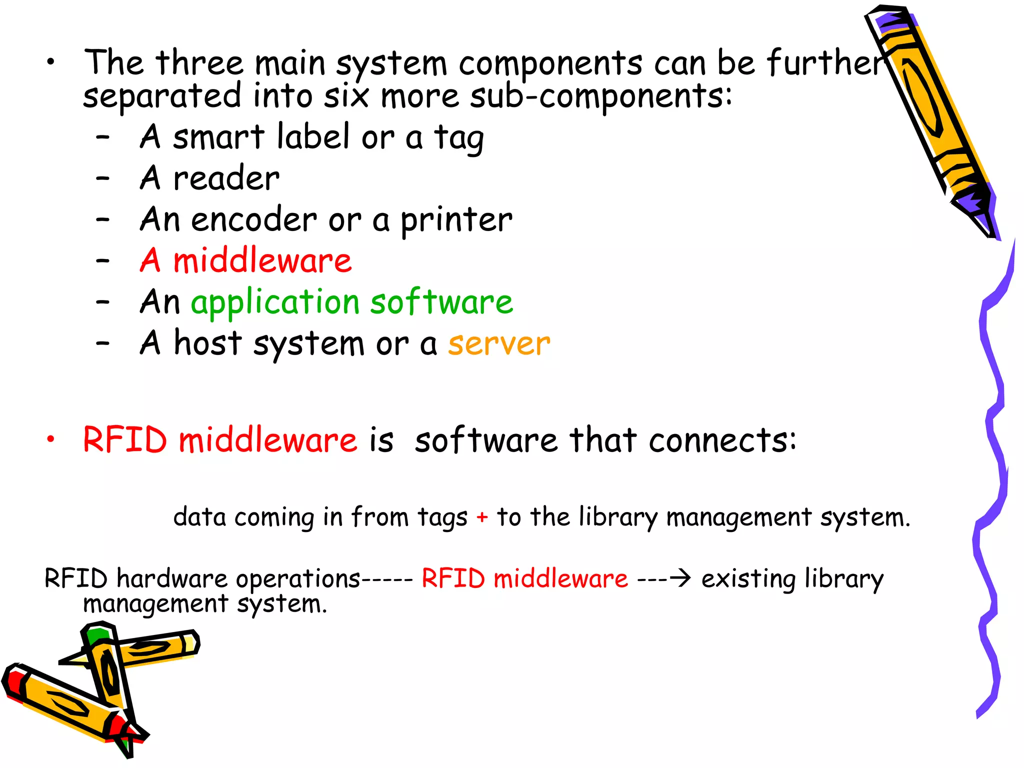 • The three main system components can be further
  separated into six more sub-components:
   – A smart label or a tag
   – A reader
   – An encoder or a printer
   – A middleware
   – An application software
   – A host system or a server

• RFID middleware is software that connects:

          data coming in from tags + to the library management system.

RFID hardware operations----- RFID middleware --- existing library
  management system.
 