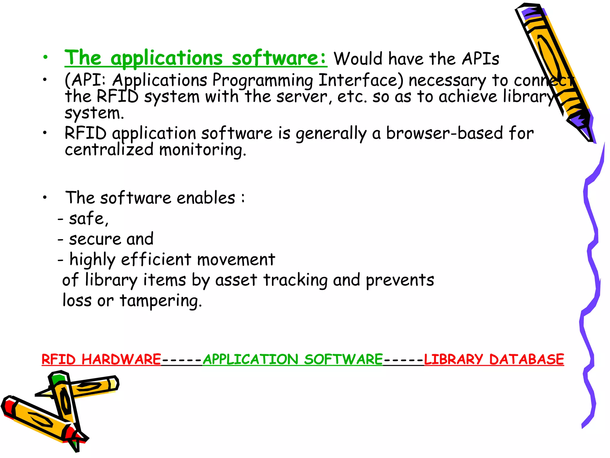 • The applications software: Would have the APIs
• (API: Applications Programming Interface) necessary to connect
  the RFID system with the server, etc. so as to achieve library
  system.
• RFID application software is generally a browser-based for
  centralized monitoring.

• The software enables :
  - safe,
  - secure and
  - highly efficient movement
   of library items by asset tracking and prevents
   loss or tampering.


RFID HARDWARE-----APPLICATION SOFTWARE-----LIBRARY DATABASE
 