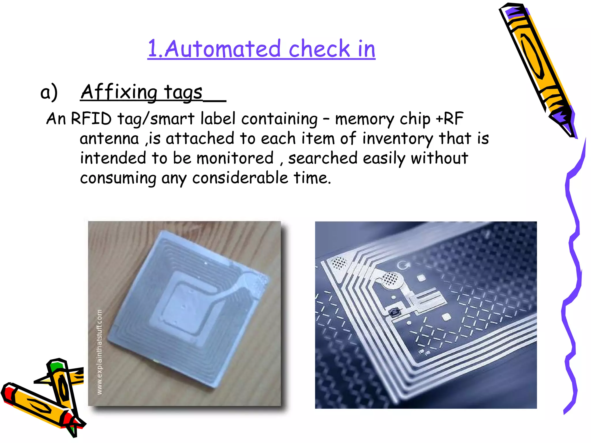 1.Automated check in
a)   Affixing tags
An RFID tag/smart label containing – memory chip +RF
    antenna ,is attached to each item of inventory that is
    intended to be monitored , searched easily without
    consuming any considerable time.
 