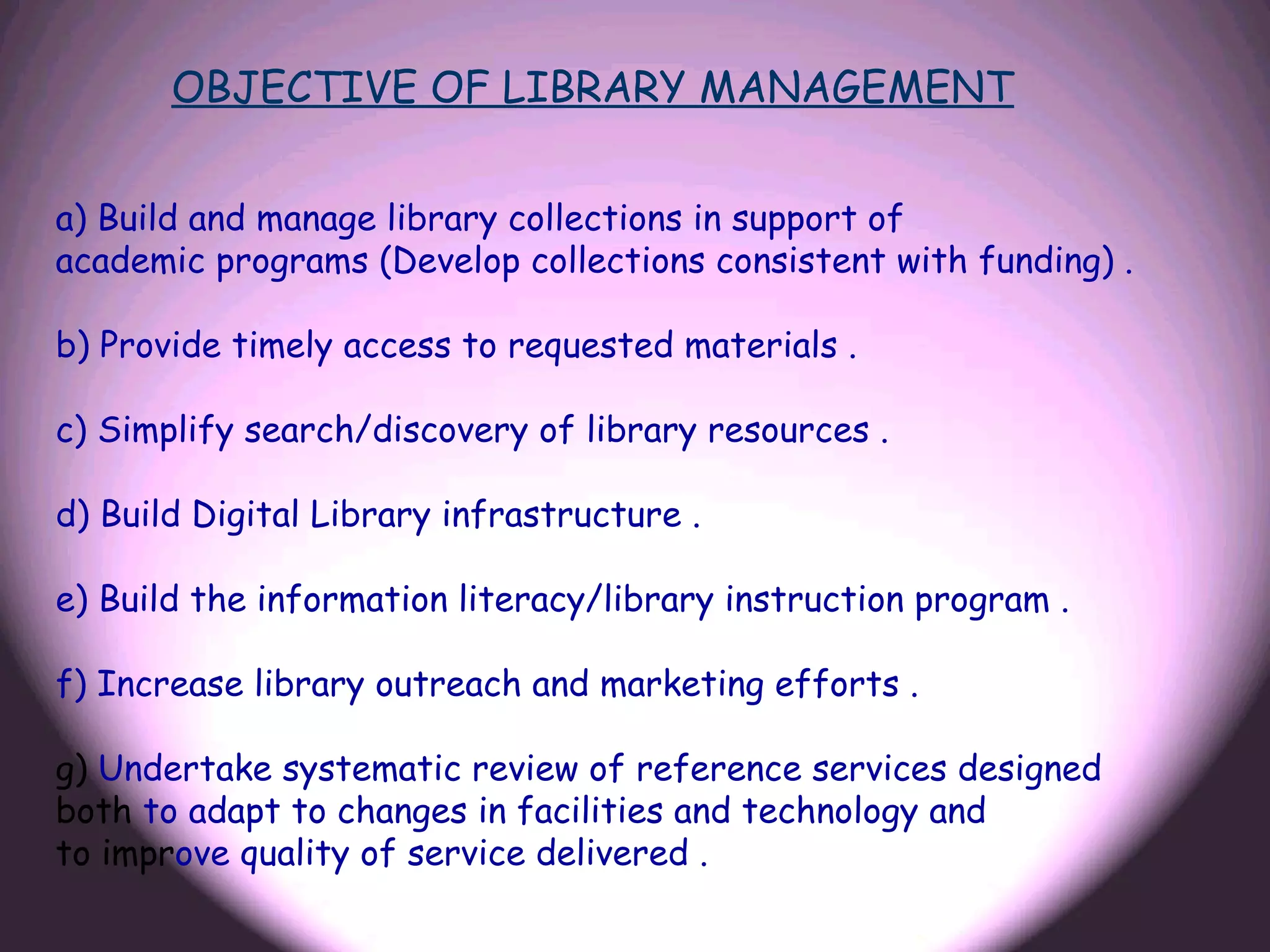 OBJECTIVE OF LIBRARY MANAGEMENT


a) Build and manage library collections in support of
academic programs (Develop collections consistent with funding) .

b) Provide timely access to requested materials .

c) Simplify search/discovery of library resources .

d) Build Digital Library infrastructure .

e) Build the information literacy/library instruction program .

f) Increase library outreach and marketing efforts .

g) Undertake systematic review of reference services designed
both to adapt to changes in facilities and technology and
to improve quality of service delivered .
 