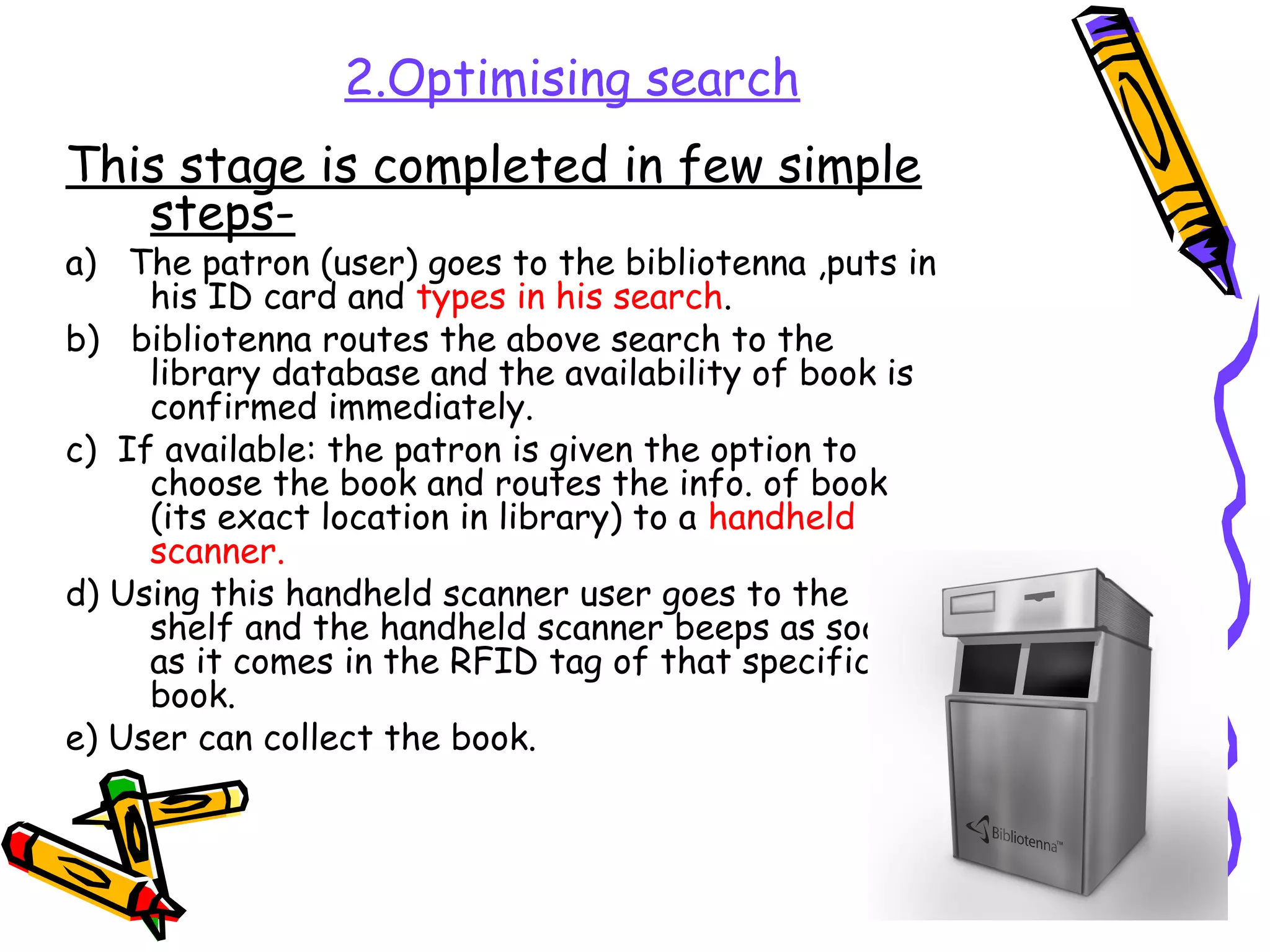 2.Optimising search
This stage is completed in few simple
   steps-
a) The patron (user) goes to the bibliotenna ,puts in
     his ID card and types in his search.
b) bibliotenna routes the above search to the
     library database and the availability of book is
     confirmed immediately.
c) If available: the patron is given the option to
     choose the book and routes the info. of book
     (its exact location in library) to a handheld
     scanner.
d) Using this handheld scanner user goes to the
     shelf and the handheld scanner beeps as soon
     as it comes in the RFID tag of that specific
     book.
e) User can collect the book.
 