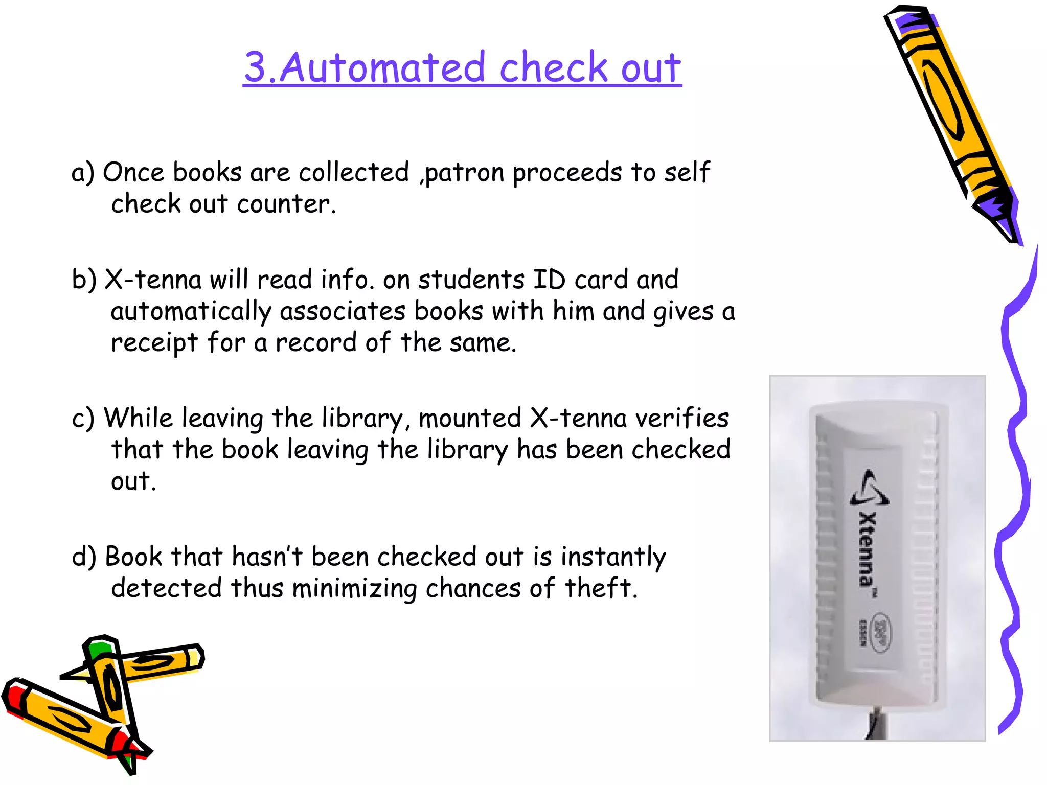 3.Automated check out

a) Once books are collected ,patron proceeds to self
   check out counter.

b) X-tenna will read info. on students ID card and
   automatically associates books with him and gives a
   receipt for a record of the same.

c) While leaving the library, mounted X-tenna verifies
   that the book leaving the library has been checked
   out.

d) Book that hasn’t been checked out is instantly
   detected thus minimizing chances of theft.
 