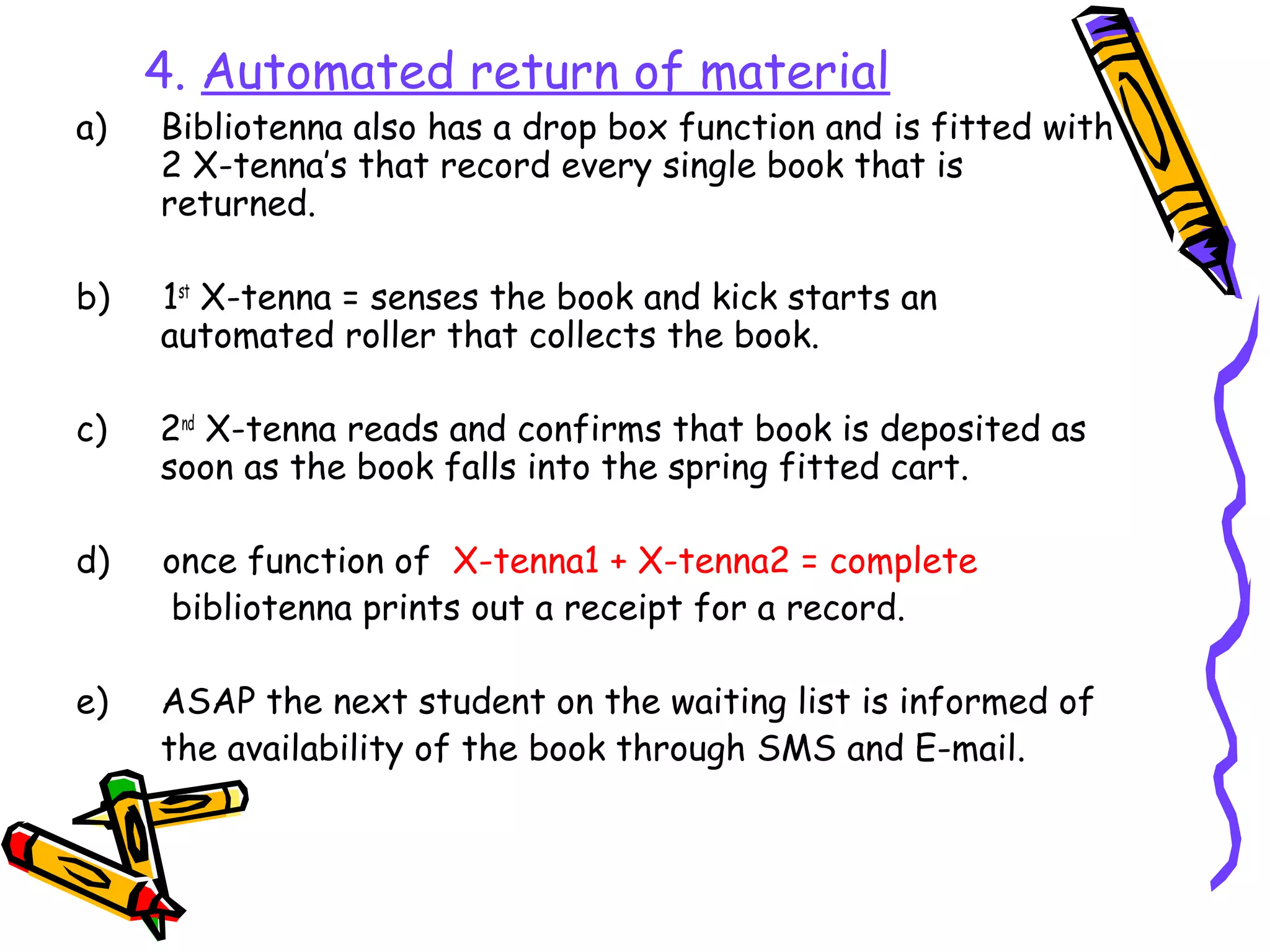 4. Automated return of material
a)   Bibliotenna also has a drop box function and is fitted with
     2 X-tenna’s that record every single book that is
     returned.

b)   1st X-tenna = senses the book and kick starts an
     automated roller that collects the book.

c)   2nd X-tenna reads and confirms that book is deposited as
     soon as the book falls into the spring fitted cart.

d)   once function of X-tenna1 + X-tenna2 = complete
     bibliotenna prints out a receipt for a record.

e)   ASAP the next student on the waiting list is informed of
     the availability of the book through SMS and E-mail.
 