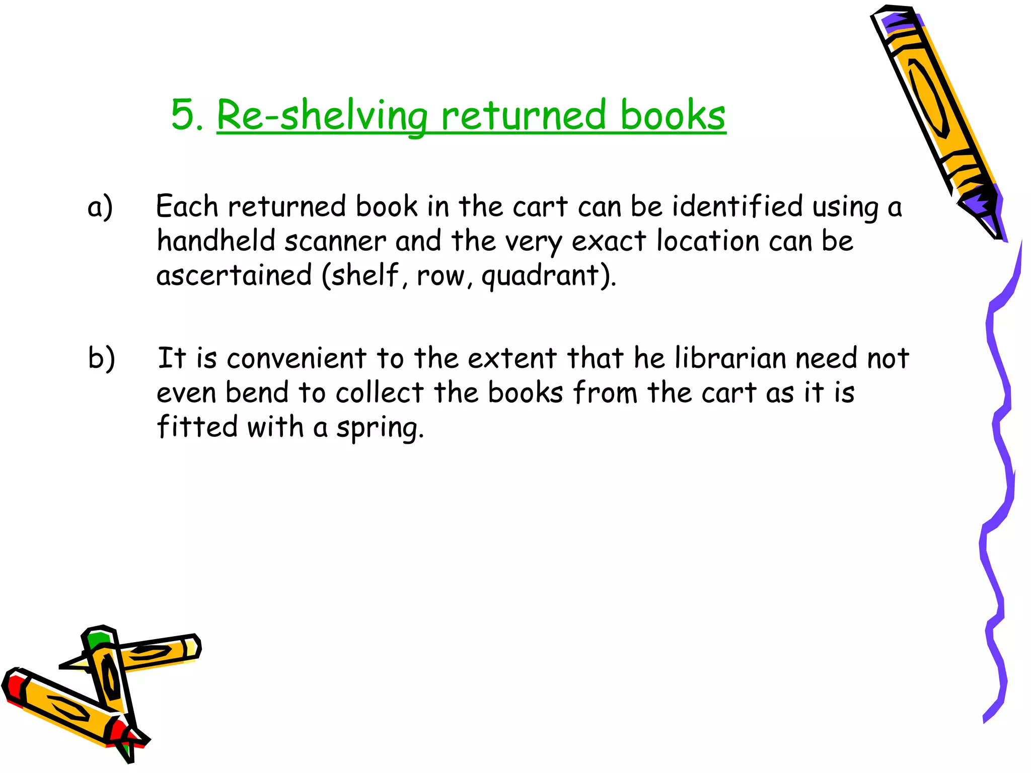 5. Re-shelving returned books

a)   Each returned book in the cart can be identified using a
     handheld scanner and the very exact location can be
     ascertained (shelf, row, quadrant).

b)   It is convenient to the extent that he librarian need not
     even bend to collect the books from the cart as it is
     fitted with a spring.
 
