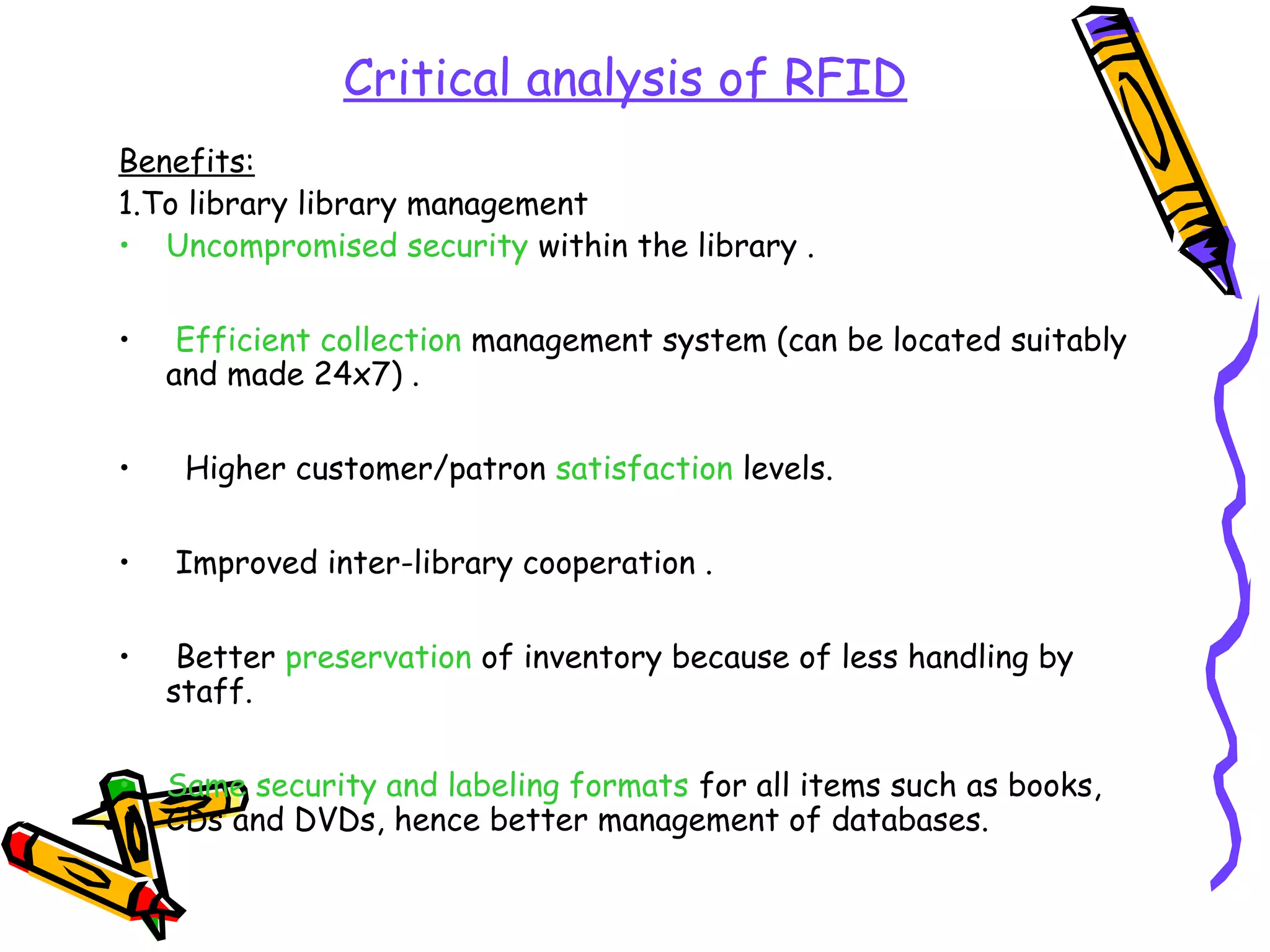 Critical analysis of RFID
Benefits:
1.To library library management
• Uncompromised security within the library .

•    Efficient collection management system (can be located suitably
    and made 24x7) .

•    Higher customer/patron satisfaction levels.

•   Improved inter-library cooperation .

•    Better preservation of inventory because of less handling by
    staff.

•   Same security and labeling formats for all items such as books,
    CDs and DVDs, hence better management of databases.
 