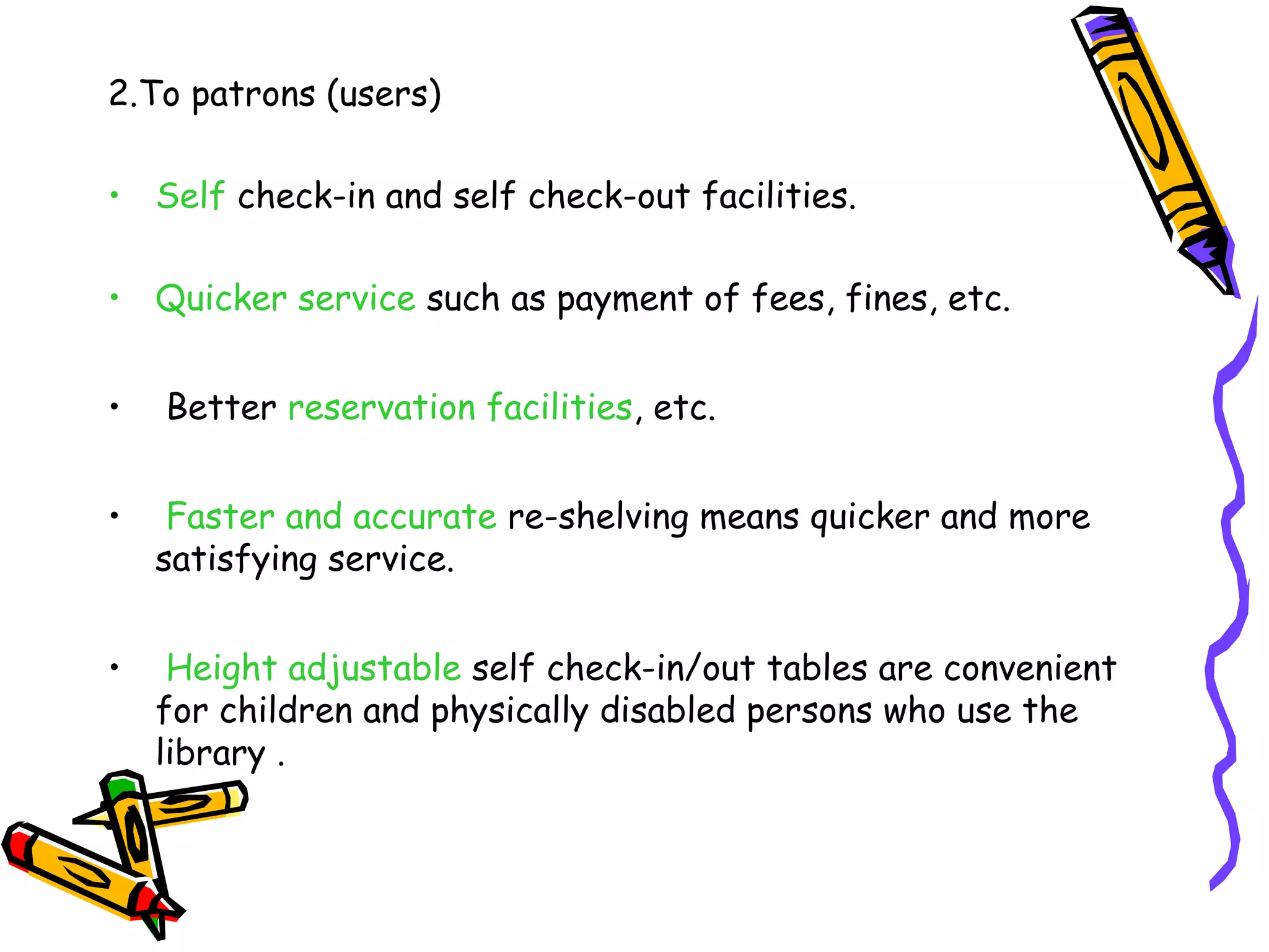 2.To patrons (users)

• Self check-in and self check-out facilities.

• Quicker service such as payment of fees, fines, etc.


•   Better reservation facilities, etc.


•    Faster and accurate re-shelving means quicker and more
    satisfying service.


•    Height adjustable self check-in/out tables are convenient
    for children and physically disabled persons who use the
    library .
 