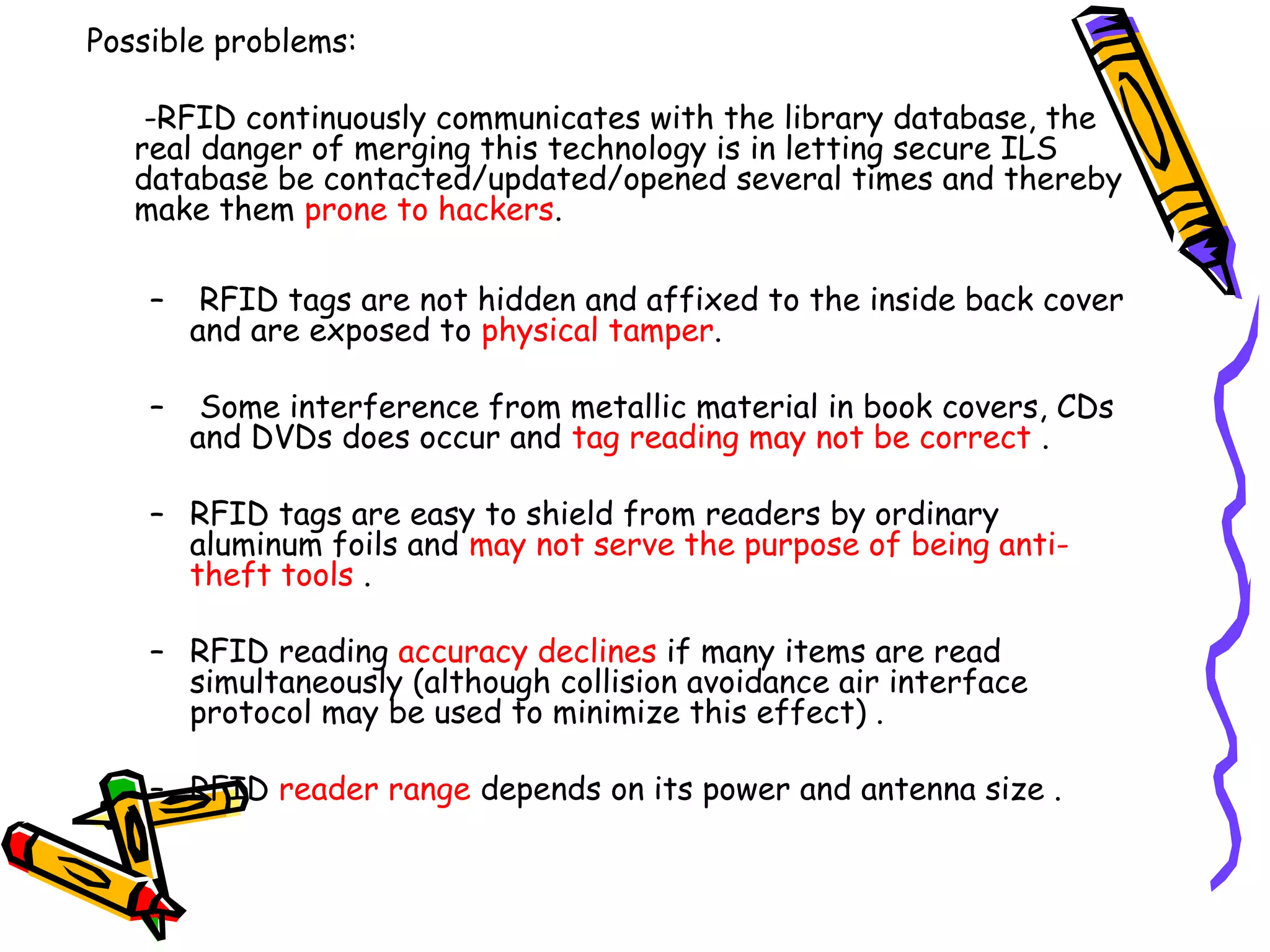 Possible problems:

    -RFID continuously communicates with the library database, the
   real danger of merging this technology is in letting secure ILS
   database be contacted/updated/opened several times and thereby
   make them prone to hackers.

    –    RFID tags are not hidden and affixed to the inside back cover
        and are exposed to physical tamper.

    –    Some interference from metallic material in book covers, CDs
        and DVDs does occur and tag reading may not be correct .

    – RFID tags are easy to shield from readers by ordinary
      aluminum foils and may not serve the purpose of being anti-
      theft tools .

    – RFID reading accuracy declines if many items are read
      simultaneously (although collision avoidance air interface
      protocol may be used to minimize this effect) .

    – RFID reader range depends on its power and antenna size .
 