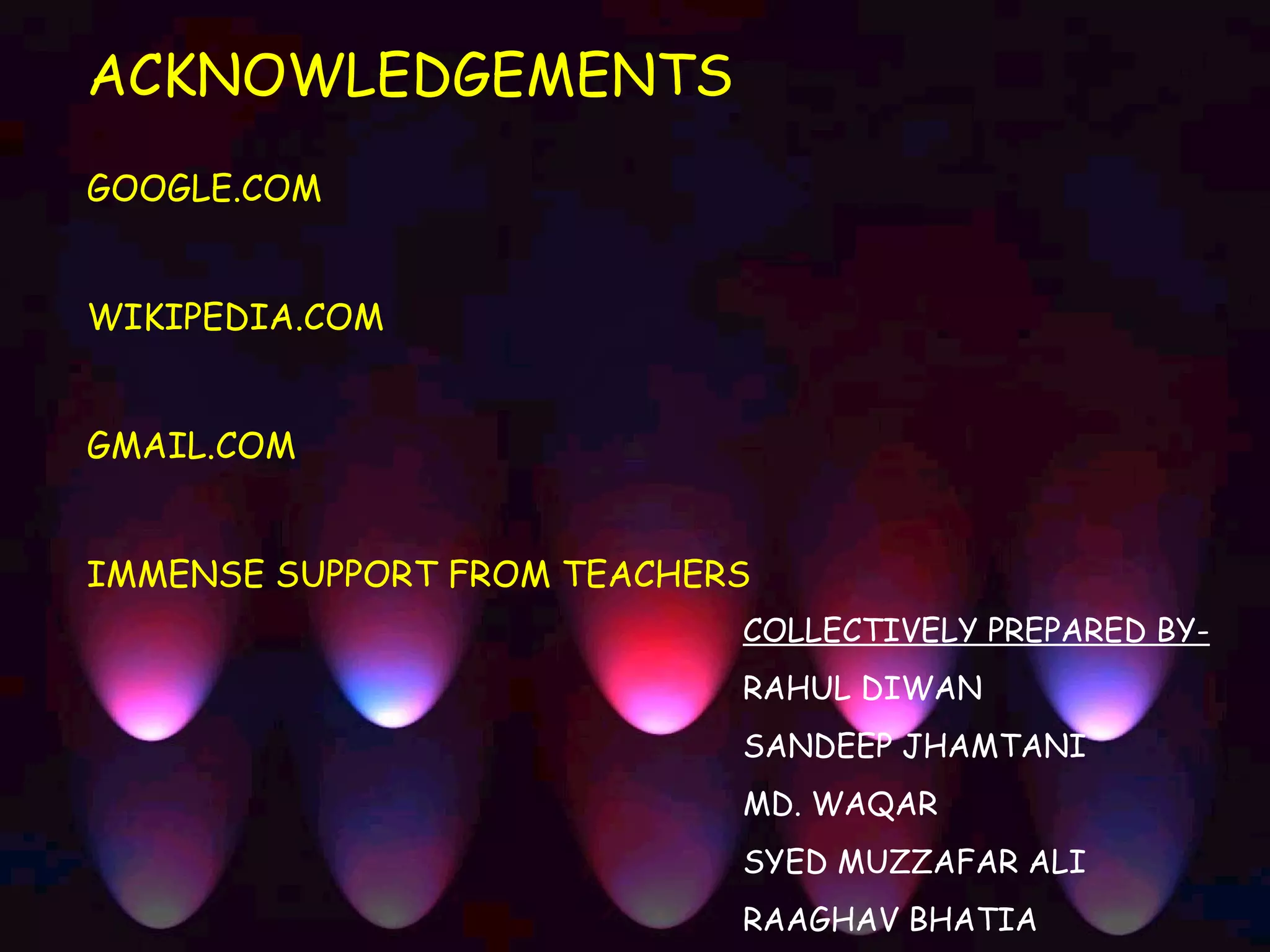 ACKNOWLEDGEMENTS
GOOGLE.COM


WIKIPEDIA.COM


GMAIL.COM


IMMENSE SUPPORT FROM TEACHERS
                            COLLECTIVELY PREPARED BY-
                            RAHUL DIWAN
                            SANDEEP JHAMTANI
                            MD. WAQAR
                            SYED MUZZAFAR ALI
                            RAAGHAV BHATIA
 