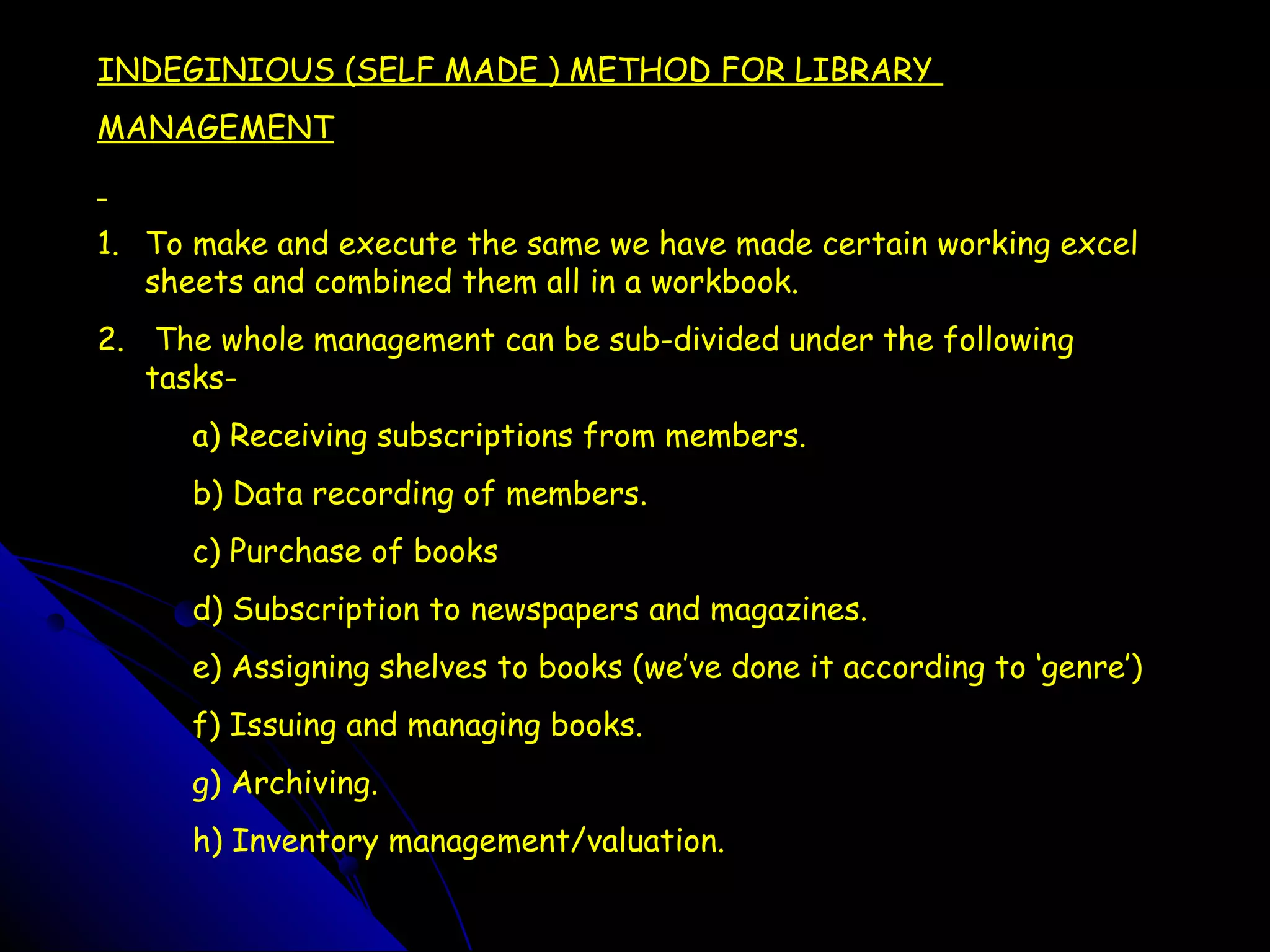 INDEGINIOUS (SELF MADE ) METHOD FOR LIBRARY
MANAGEMENT


1. To make and execute the same we have made certain working excel
   sheets and combined them all in a workbook.
2. The whole management can be sub-divided under the following
   tasks-
      a) Receiving subscriptions from members.
      b) Data recording of members.
      c) Purchase of books
      d) Subscription to newspapers and magazines.
      e) Assigning shelves to books (we’ve done it according to ‘genre’)
      f) Issuing and managing books.
      g) Archiving.
      h) Inventory management/valuation.
 