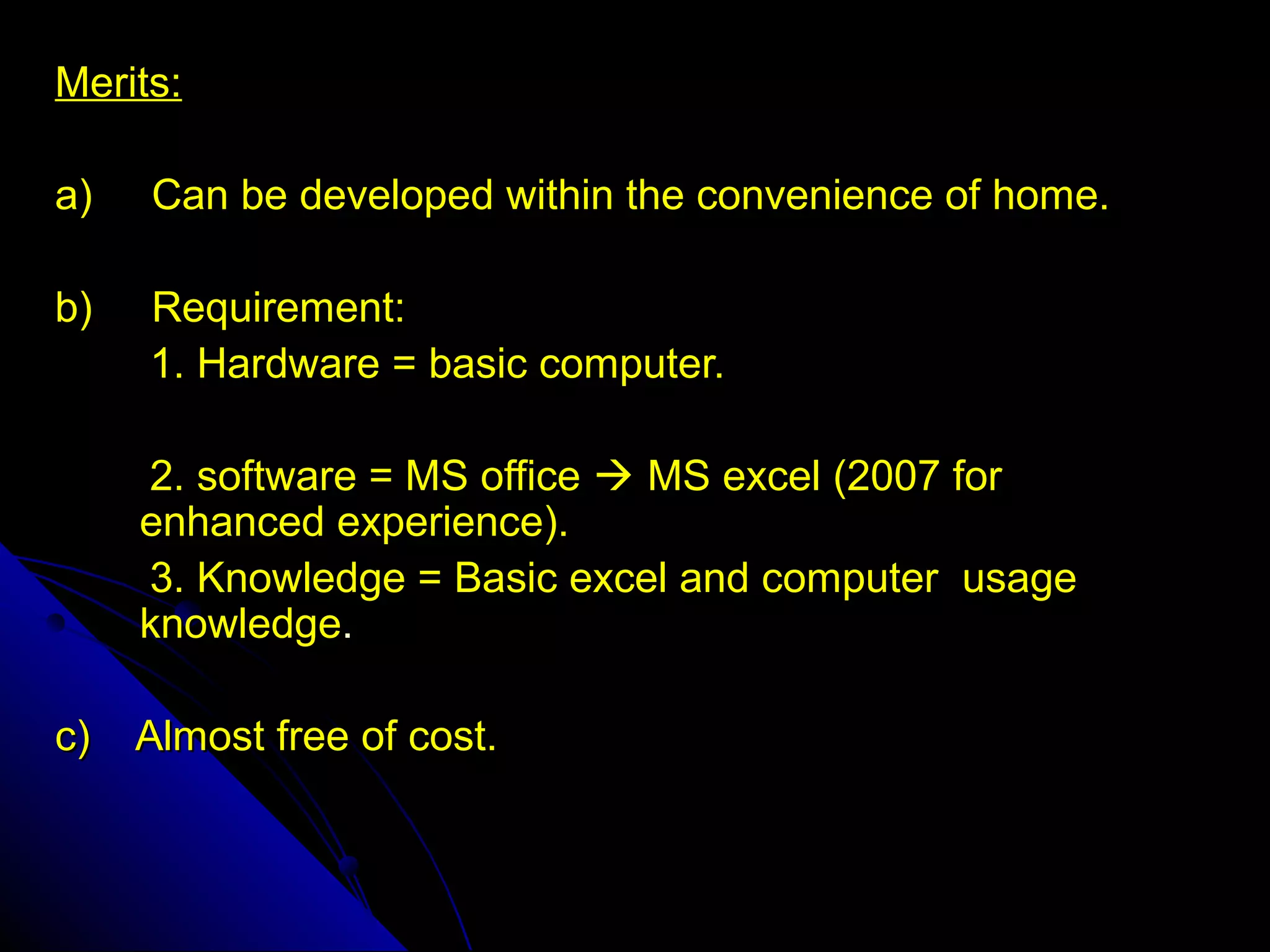 Merits:

a)   Can be developed within the convenience of home.

b)   Requirement:
     1. Hardware = basic computer.

     2. software = MS office  MS excel (2007 for
     enhanced experience).
     3. Knowledge = Basic excel and computer usage
     knowledge.

c)   Almost free of cost.
 