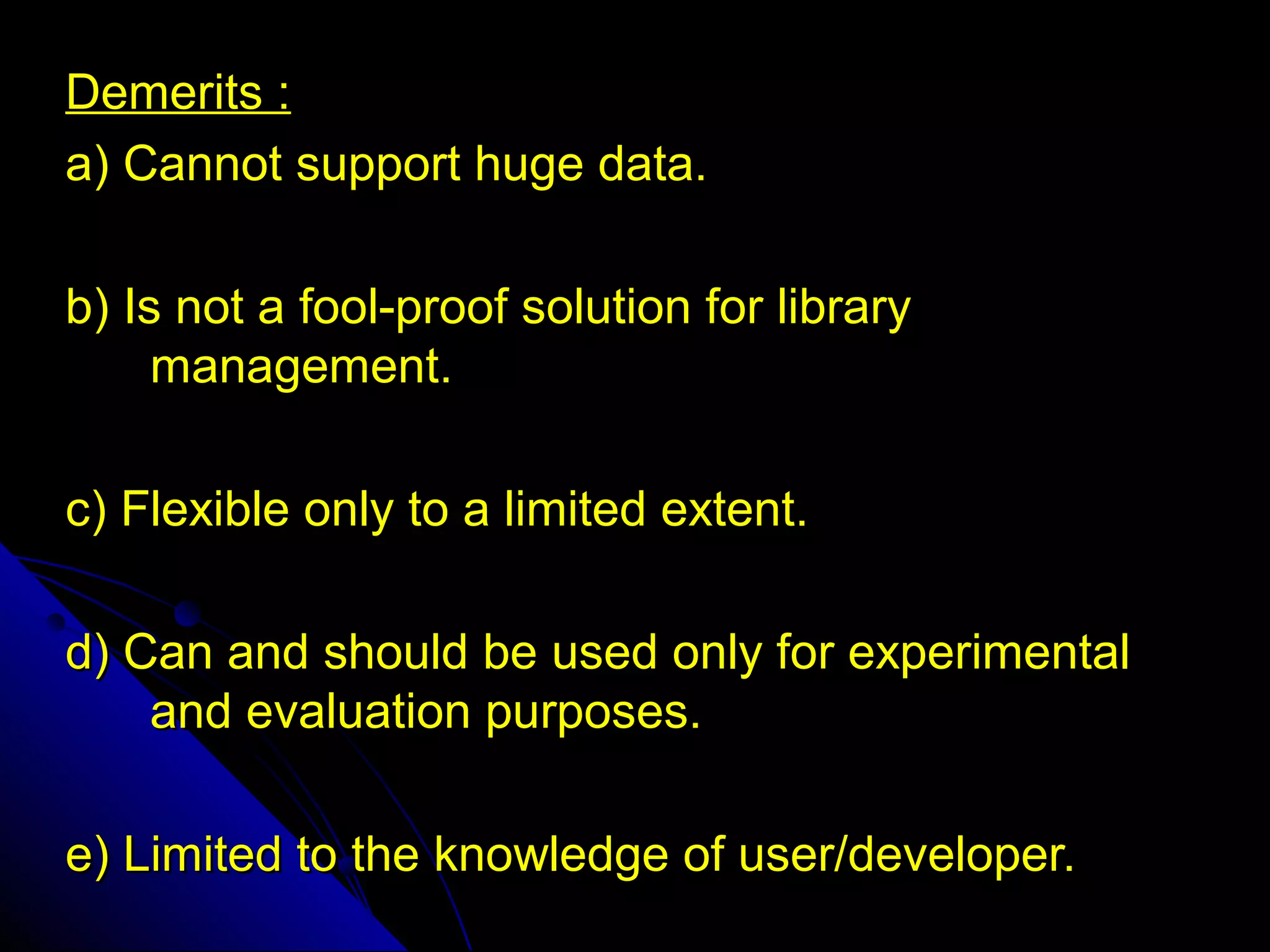 Demerits :
a) Cannot support huge data.

b) Is not a fool-proof solution for library
     management.

c) Flexible only to a limited extent.

d) Can and should be used only for experimental
    and evaluation purposes.

e) Limited to the knowledge of user/developer.
 