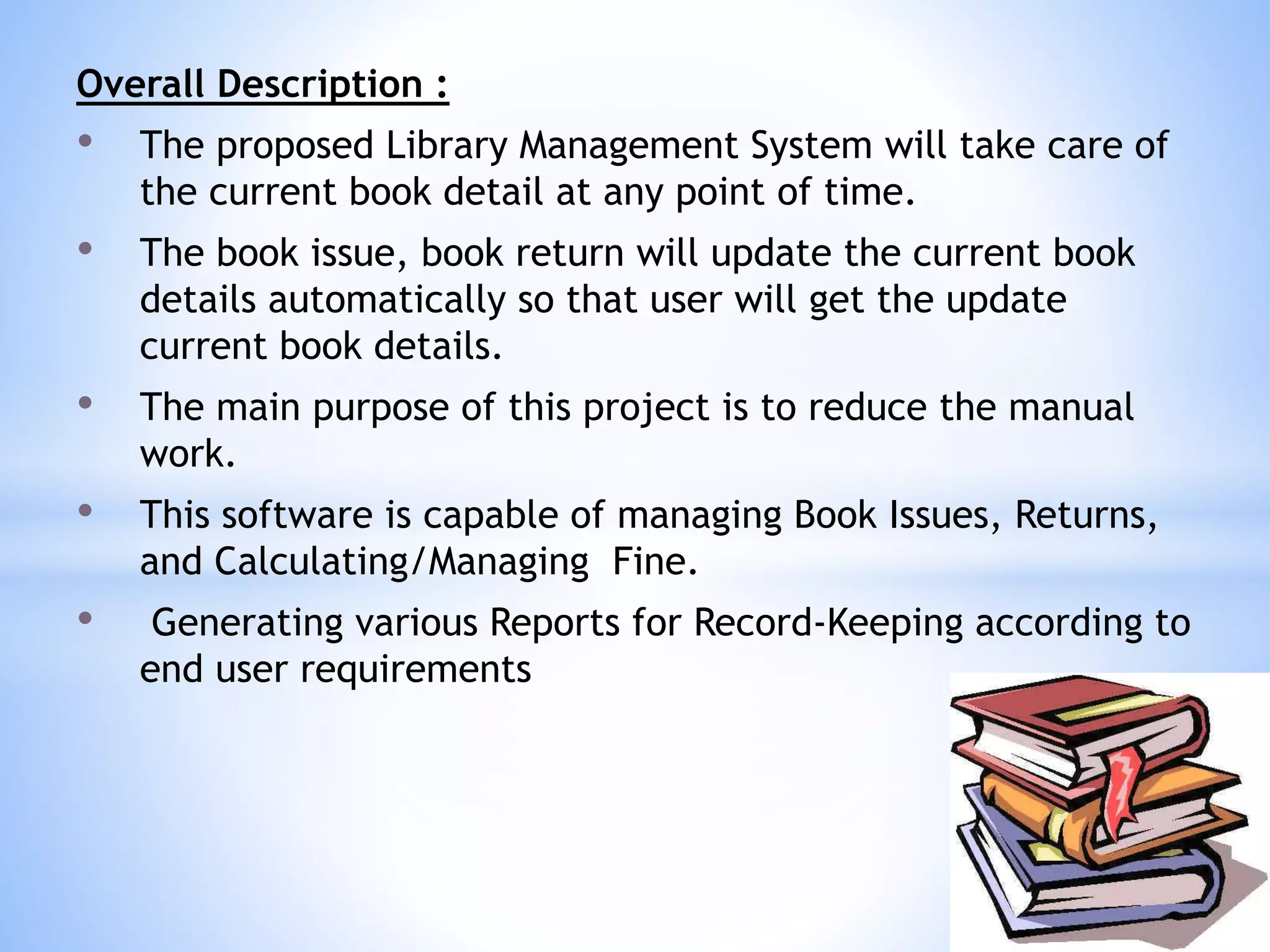 Overall Description :
• The proposed Library Management System will take care of
the current book detail at any point of time.
• The book issue, book return will update the current book
details automatically so that user will get the update
current book details.
• The main purpose of this project is to reduce the manual
work.
• This software is capable of managing Book Issues, Returns,
and Calculating/Managing Fine.
• Generating various Reports for Record-Keeping according to
end user requirements
 