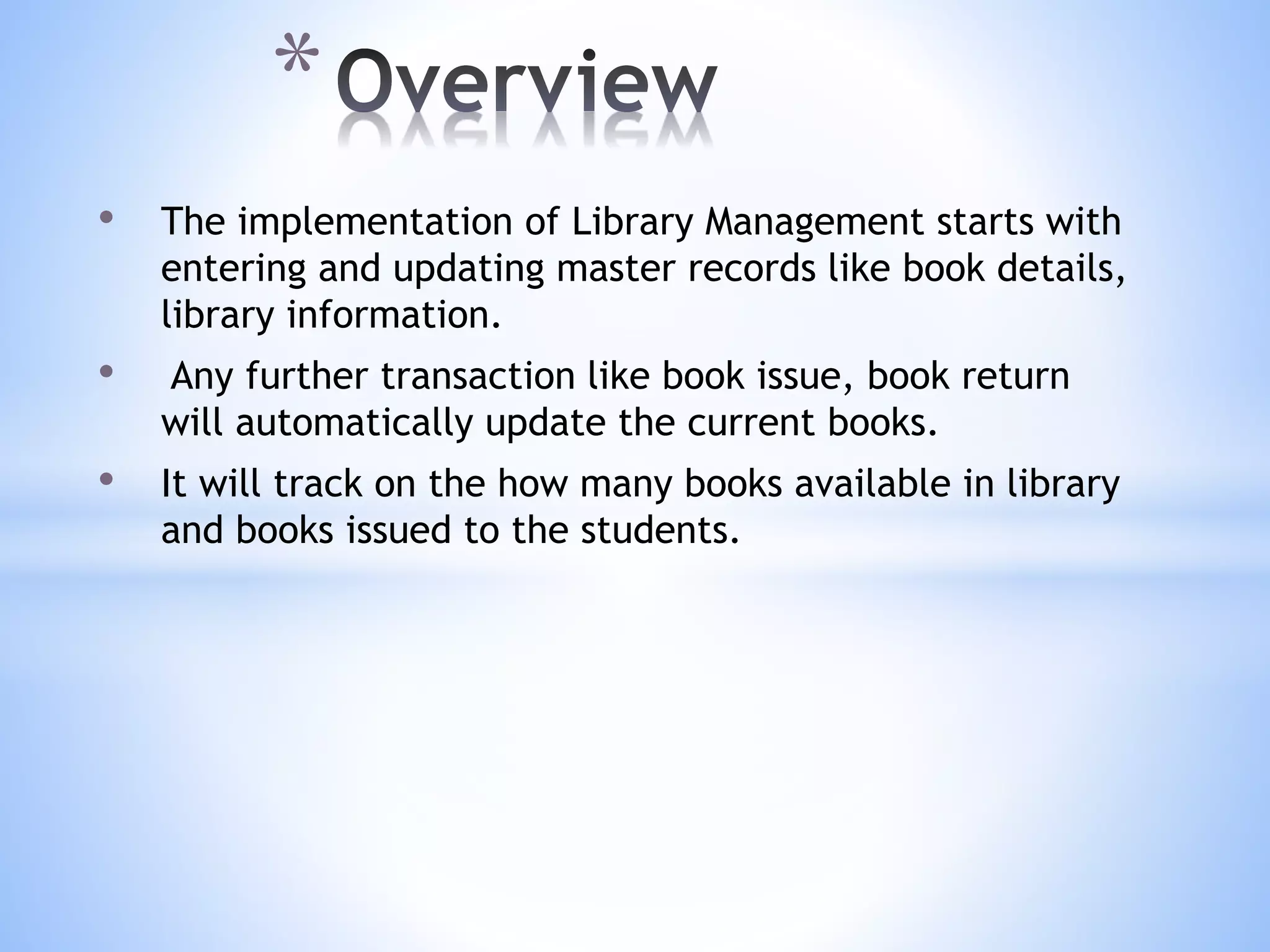 • The implementation of Library Management starts with
entering and updating master records like book details,
library information.
• Any further transaction like book issue, book return
will automatically update the current books.
• It will track on the how many books available in library
and books issued to the students.
*
 