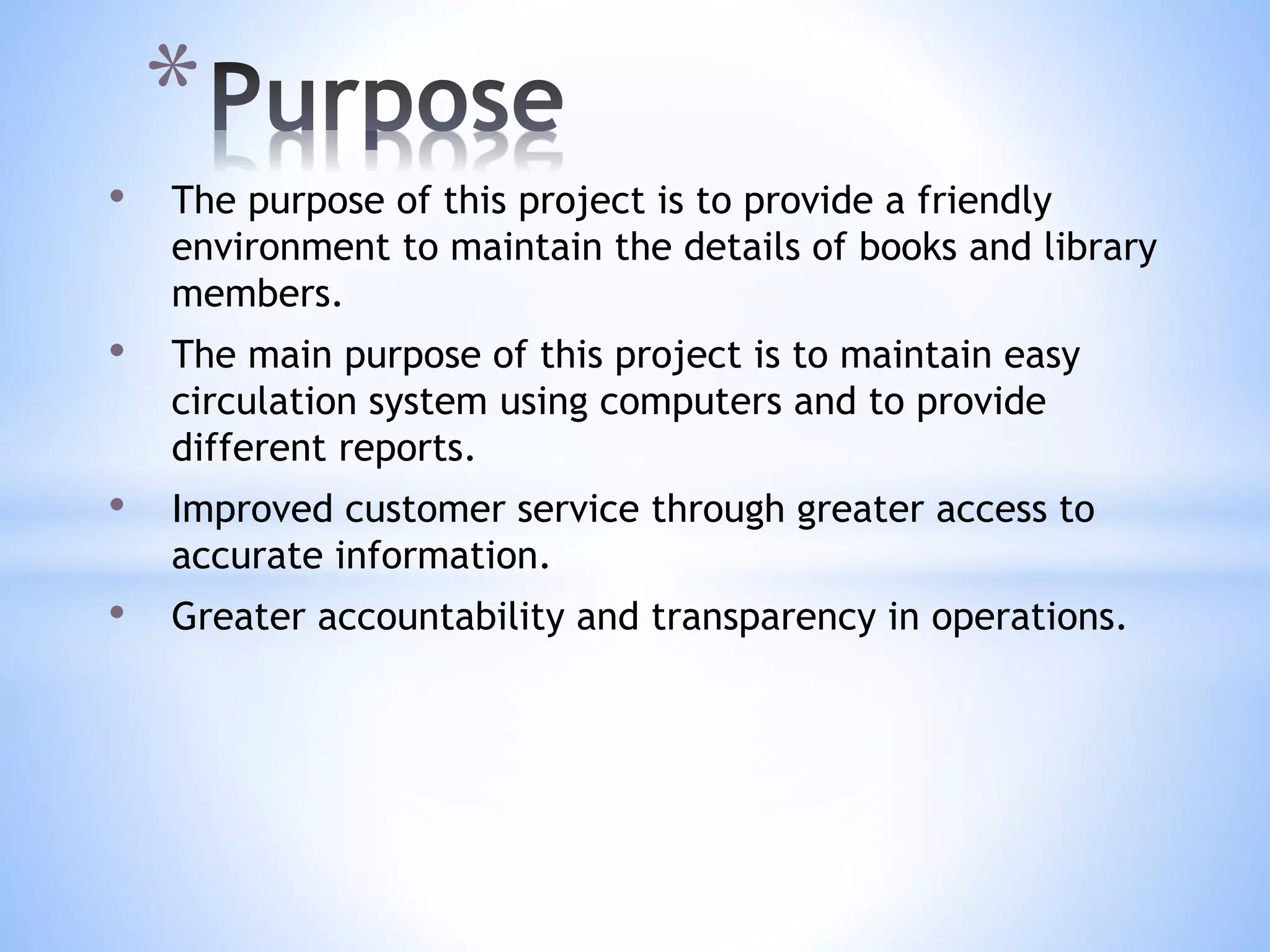 • The purpose of this project is to provide a friendly
environment to maintain the details of books and library
members.
• The main purpose of this project is to maintain easy
circulation system using computers and to provide
different reports.
• Improved customer service through greater access to
accurate information.
• Greater accountability and transparency in operations.
*
 