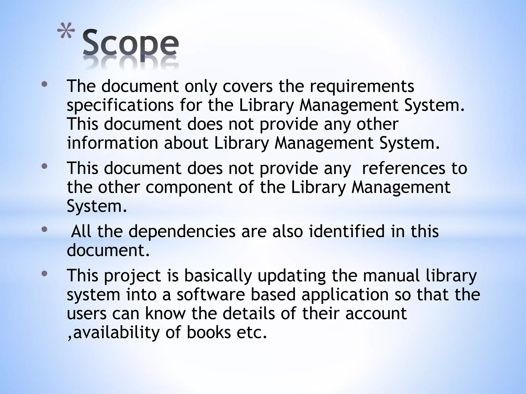 • The document only covers the requirements
specifications for the Library Management System.
This document does not provide any other
information about Library Management System.
• This document does not provide any references to
the other component of the Library Management
System.
• All the dependencies are also identified in this
document.
• This project is basically updating the manual library
system into a software based application so that the
users can know the details of their account
,availability of books etc.
*
 