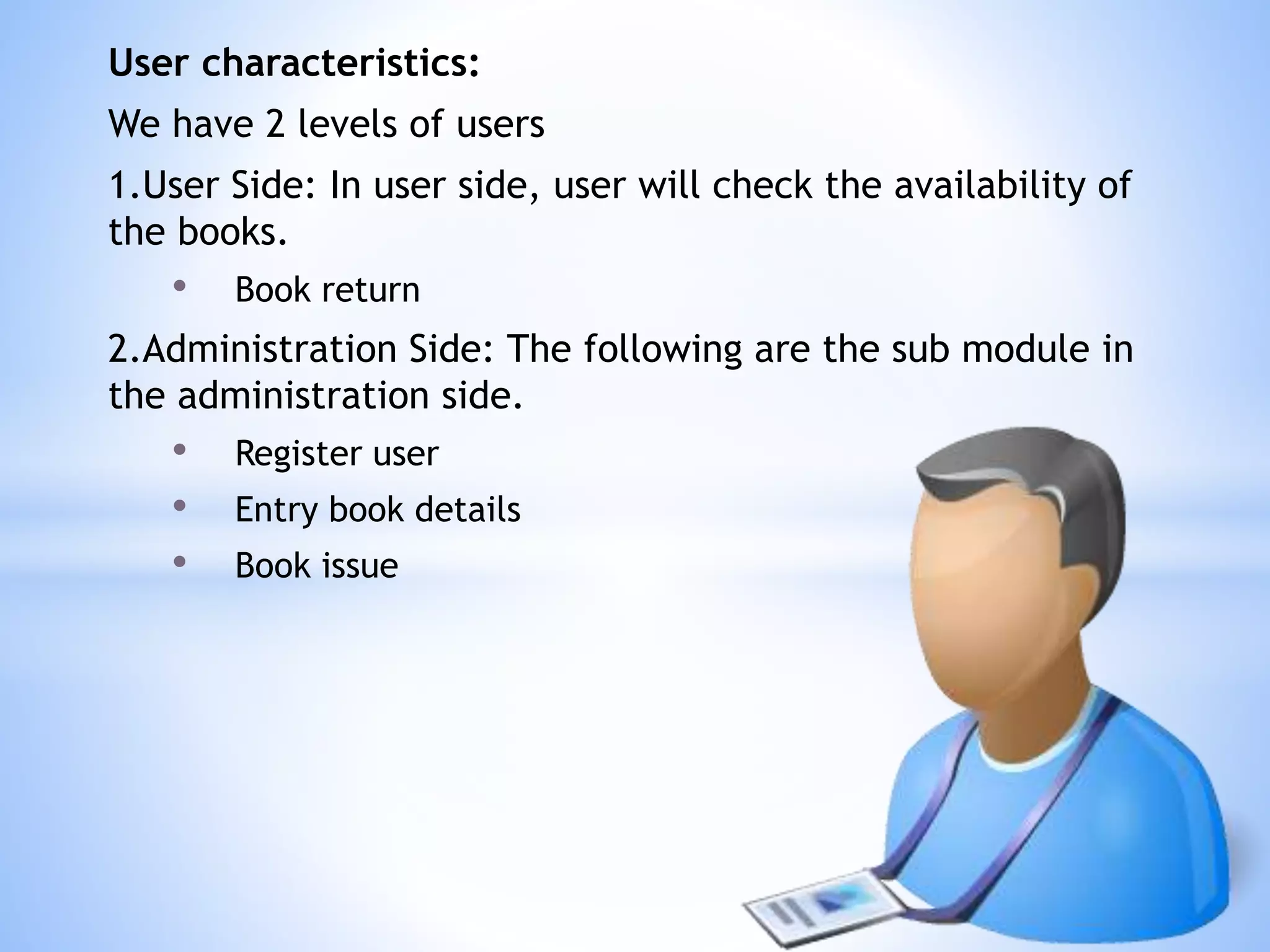 User characteristics:
We have 2 levels of users
1.User Side: In user side, user will check the availability of
the books.
• Book return
2.Administration Side: The following are the sub module in
the administration side.
• Register user
• Entry book details
• Book issue
 