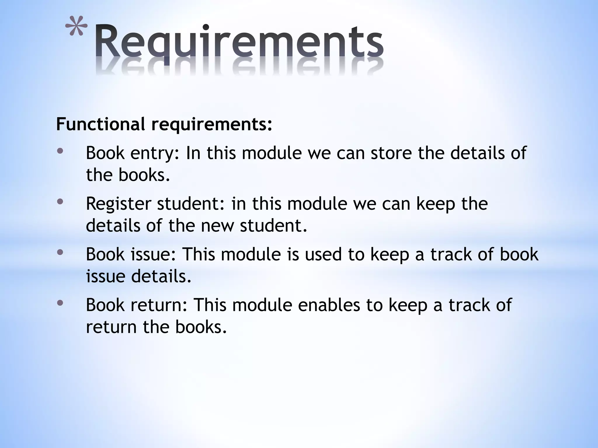 Functional requirements:
• Book entry: In this module we can store the details of
the books.
• Register student: in this module we can keep the
details of the new student.
• Book issue: This module is used to keep a track of book
issue details.
• Book return: This module enables to keep a track of
return the books.
*
 