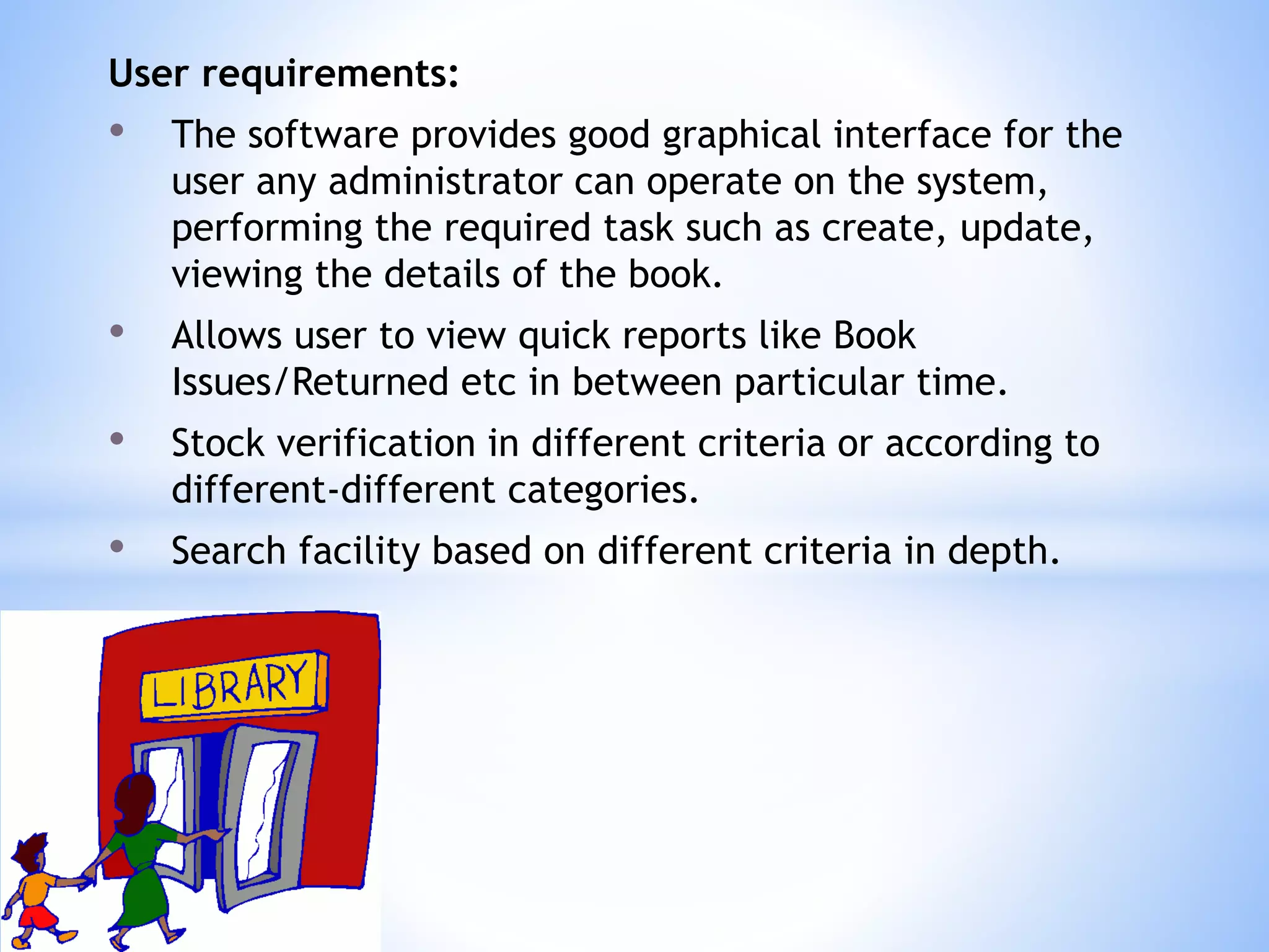 User requirements:
• The software provides good graphical interface for the
user any administrator can operate on the system,
performing the required task such as create, update,
viewing the details of the book.
• Allows user to view quick reports like Book
Issues/Returned etc in between particular time.
• Stock verification in different criteria or according to
different-different categories.
• Search facility based on different criteria in depth.
 