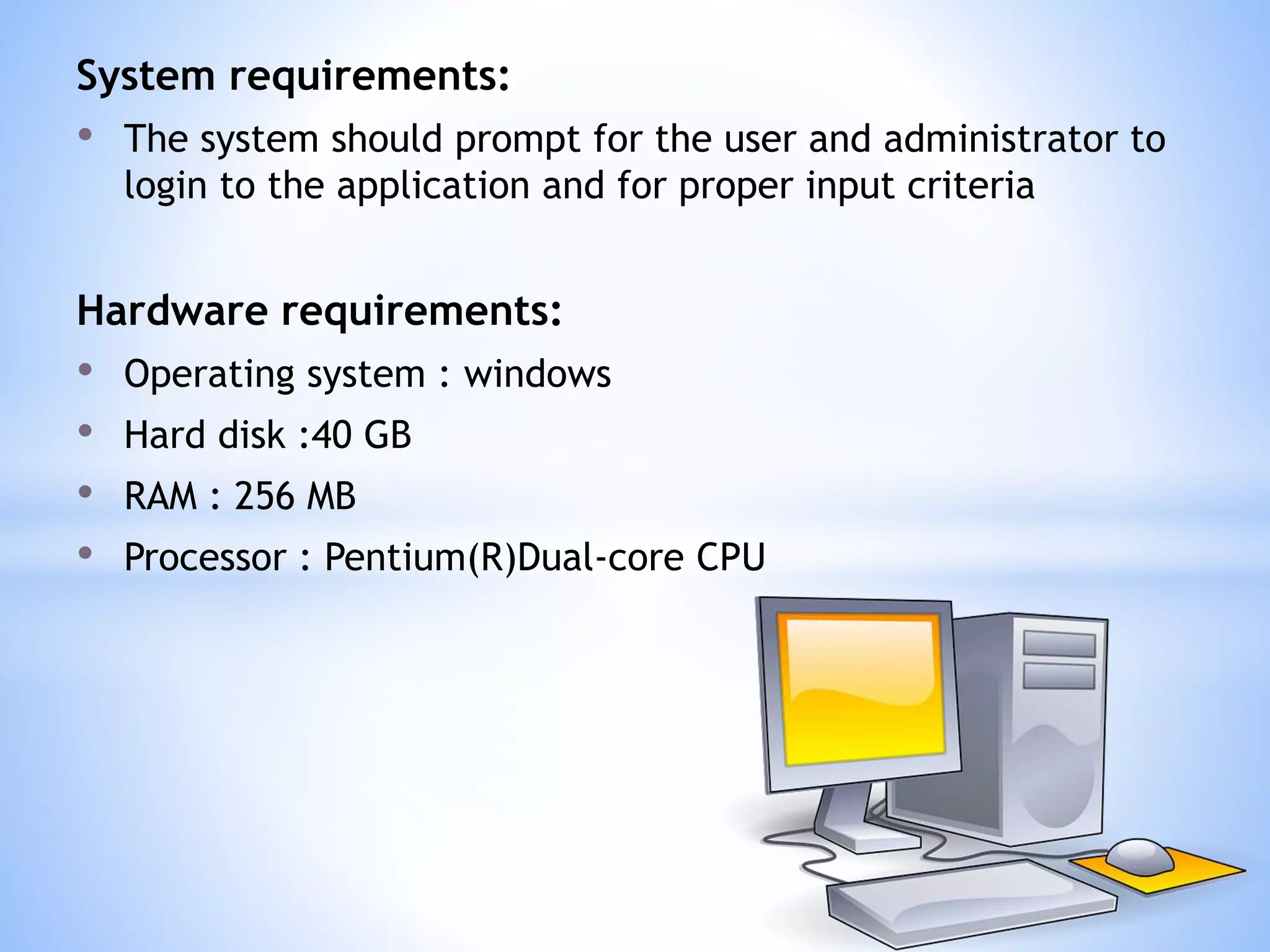 System requirements:
• The system should prompt for the user and administrator to
login to the application and for proper input criteria
Hardware requirements:
• Operating system : windows
• Hard disk :40 GB
• RAM : 256 MB
• Processor : Pentium(R)Dual-core CPU
 