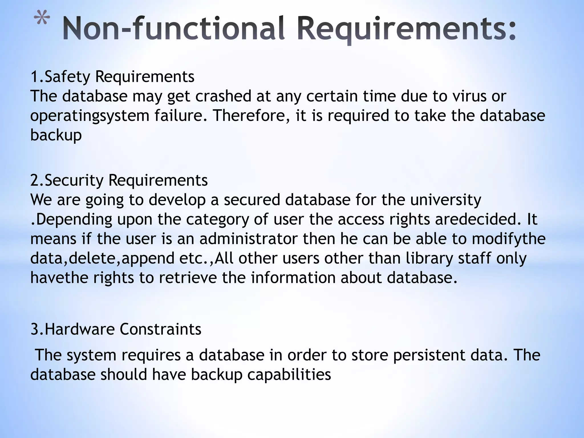 1.Safety Requirements
The database may get crashed at any certain time due to virus or
operatingsystem failure. Therefore, it is required to take the database
backup
2.Security Requirements
We are going to develop a secured database for the university
.Depending upon the category of user the access rights aredecided. It
means if the user is an administrator then he can be able to modifythe
data,delete,append etc.,All other users other than library staff only
havethe rights to retrieve the information about database.
3.Hardware Constraints
The system requires a database in order to store persistent data. The
database should have backup capabilities
*
 