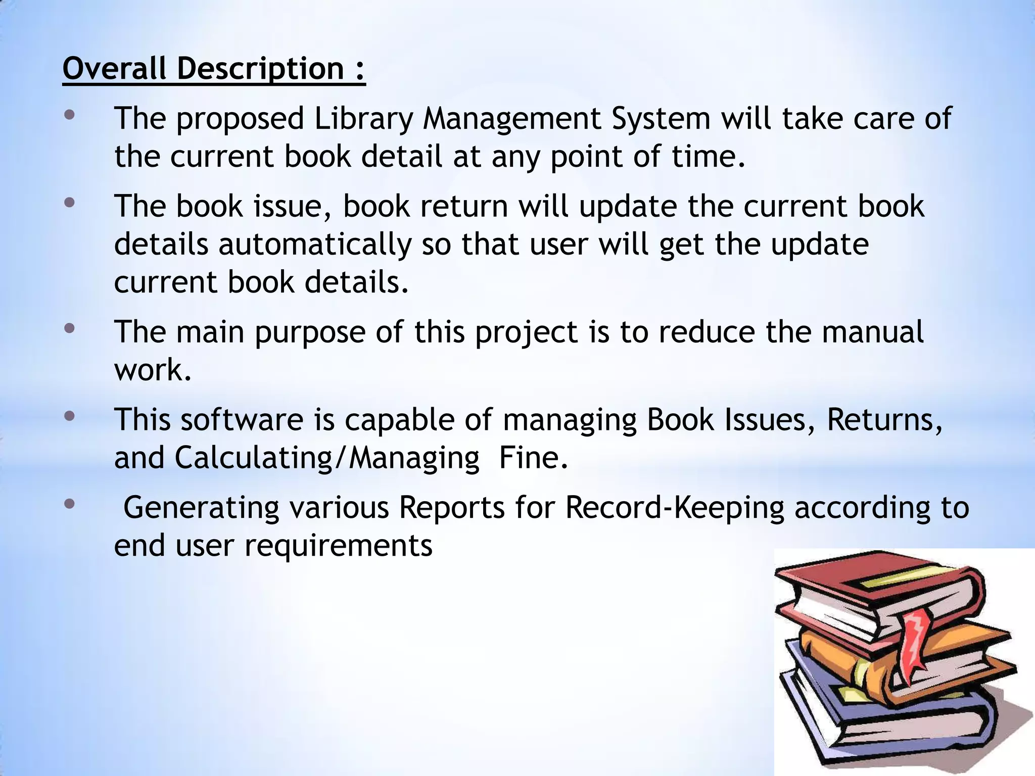 Overall Description :

•

The proposed Library Management System will take care of
the current book detail at any point of time.

•

The book issue, book return will update the current book
details automatically so that user will get the update
current book details.

•

The main purpose of this project is to reduce the manual
work.

•

This software is capable of managing Book Issues, Returns,
and Calculating/Managing Fine.

•

Generating various Reports for Record-Keeping according to
end user requirements

 