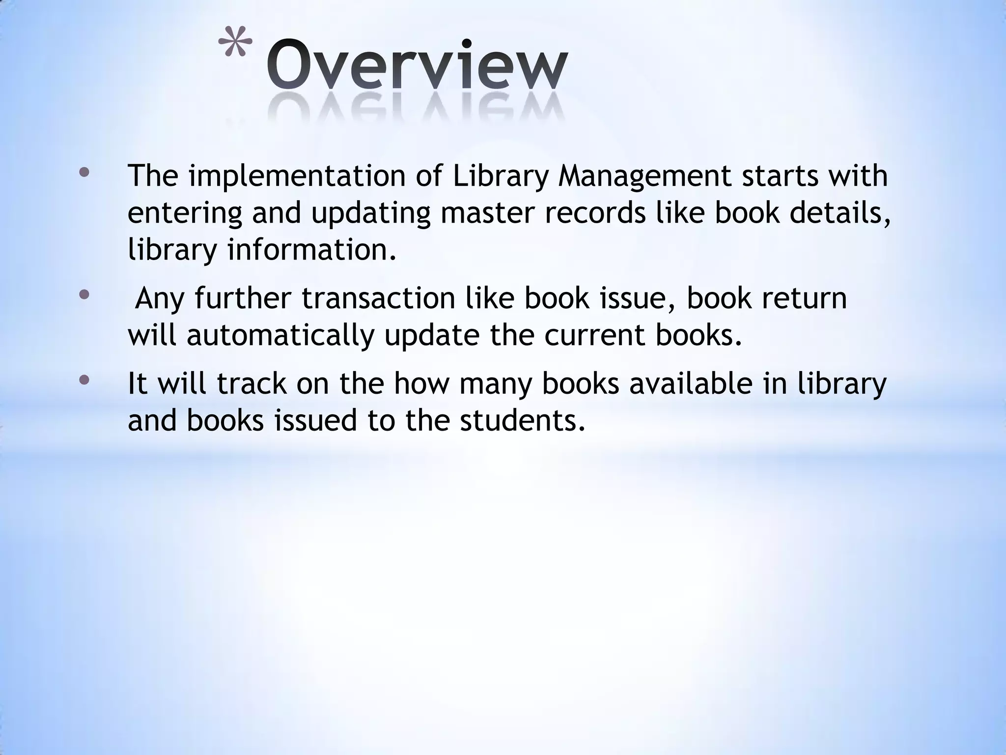 *
•

The implementation of Library Management starts with
entering and updating master records like book details,
library information.

•

Any further transaction like book issue, book return
will automatically update the current books.

•

It will track on the how many books available in library
and books issued to the students.

 
