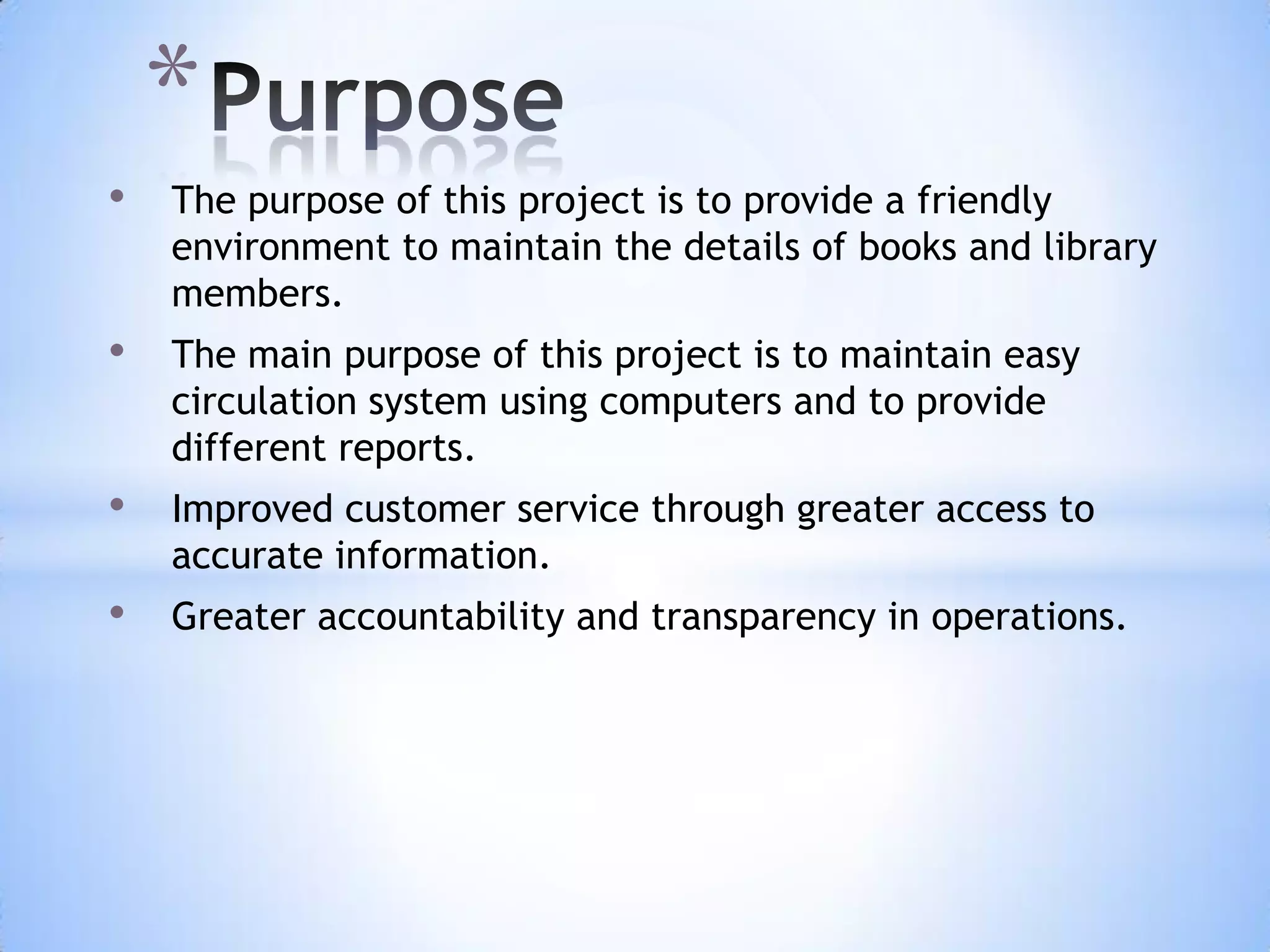 *
•

The purpose of this project is to provide a friendly
environment to maintain the details of books and library
members.

•

The main purpose of this project is to maintain easy
circulation system using computers and to provide
different reports.

•

Improved customer service through greater access to
accurate information.

•

Greater accountability and transparency in operations.

 
