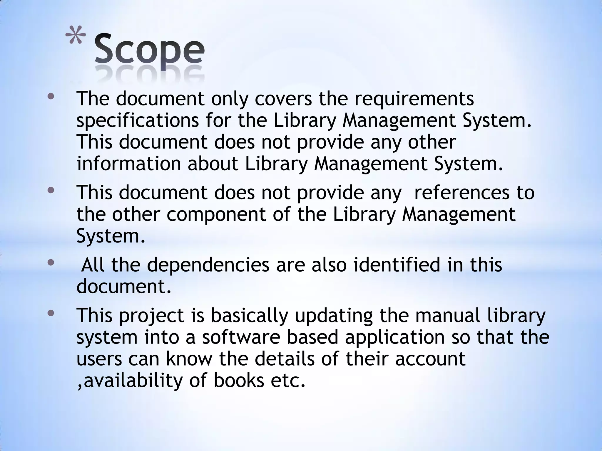 *
•
•

•
•

The document only covers the requirements
specifications for the Library Management System.
This document does not provide any other
information about Library Management System.
This document does not provide any references to
the other component of the Library Management
System.
All the dependencies are also identified in this
document.
This project is basically updating the manual library
system into a software based application so that the
users can know the details of their account
,availability of books etc.

 