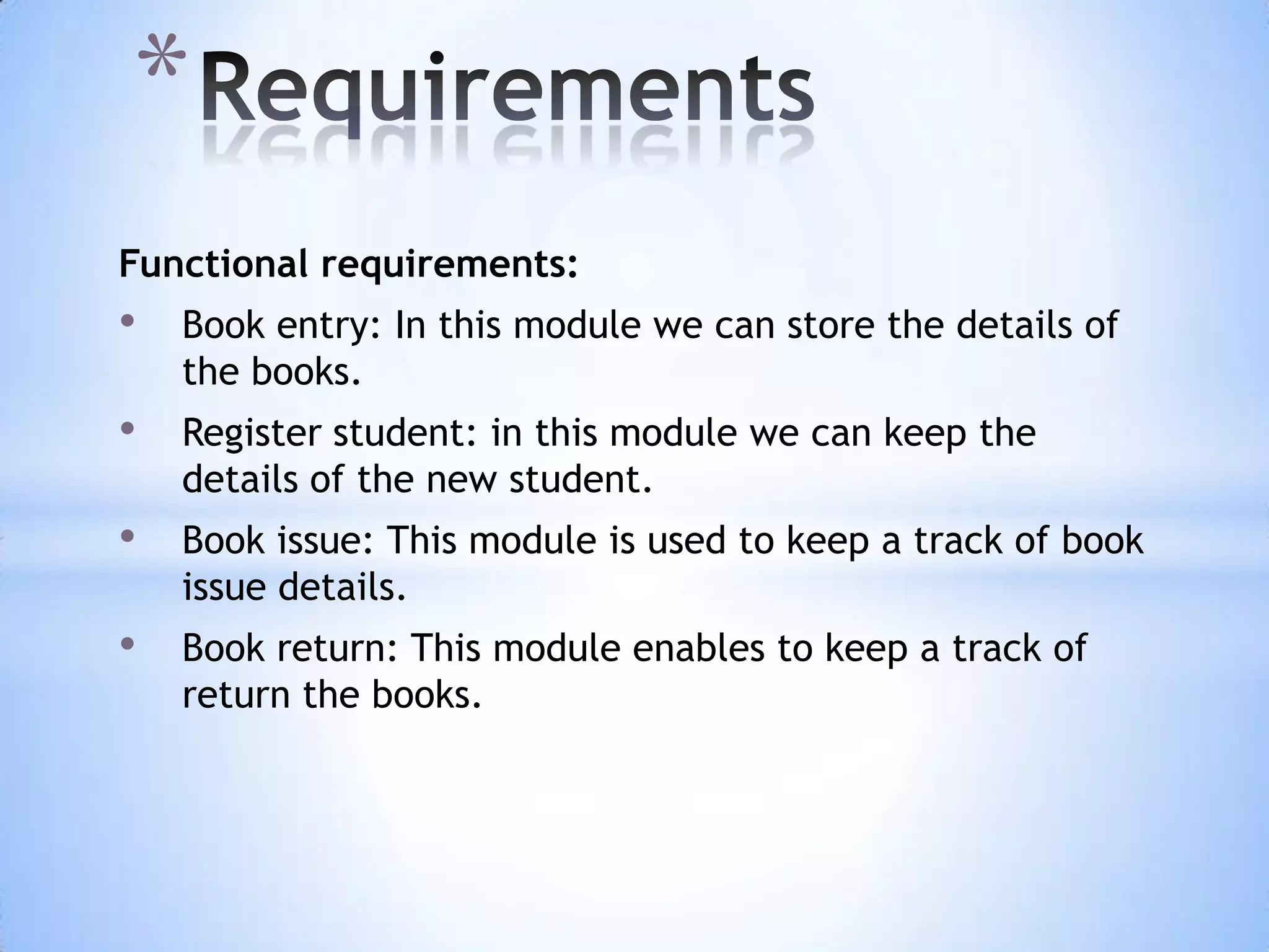 *
Functional requirements:

•

Book entry: In this module we can store the details of
the books.

•

Register student: in this module we can keep the
details of the new student.

•

Book issue: This module is used to keep a track of book
issue details.

•

Book return: This module enables to keep a track of
return the books.

 
